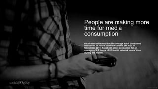 People are making
more time for media
consumption
eMarketer estimates that the average adult
consumes more than 11 hours of media content per
day. In November 2011, Facebook alone accounted
for an average of 6.6 hours of US social network
users’ time during the month.
 