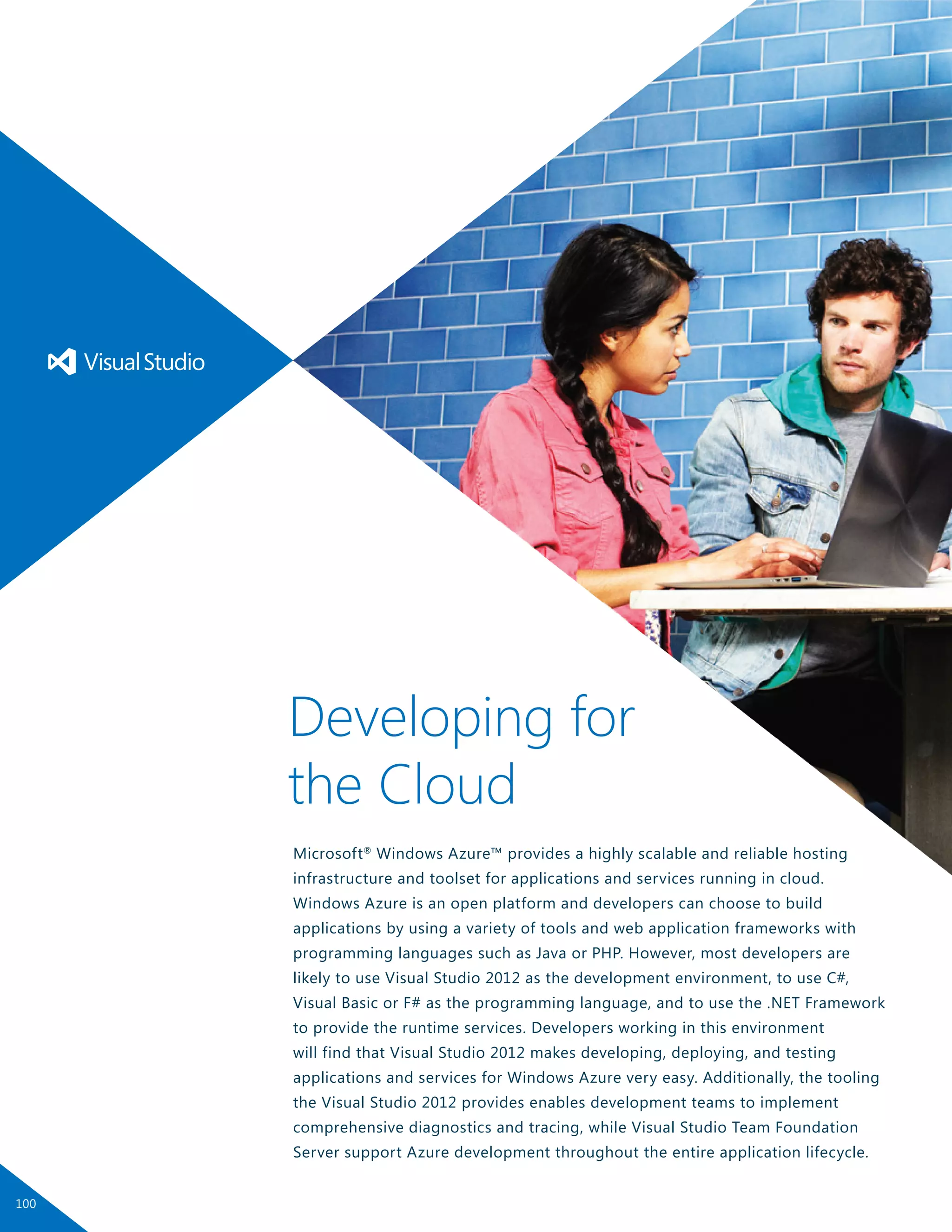Microsoft®
Windows Azure™ provides a highly scalable and reliable hosting
infrastructure and toolset for applications and services running in cloud.
Windows Azure is an open platform and developers can choose to build
applications by using a variety of tools and web application frameworks with
programming languages such as Java or PHP. However, most developers are
likely to use Visual Studio 2012 as the development environment, to use C#,
Visual Basic or F# as the programming language, and to use the .NET Framework
to provide the runtime services. Developers working in this environment
will find that Visual Studio 2012 makes developing, deploying, and testing
applications and services for Windows Azure very easy. Additionally, the tooling
the Visual Studio 2012 provides enables development teams to implement
comprehensive diagnostics and tracing, while Visual Studio Team Foundation
Server support Azure development throughout the entire application lifecycle.
Developing for
the Cloud
100
 