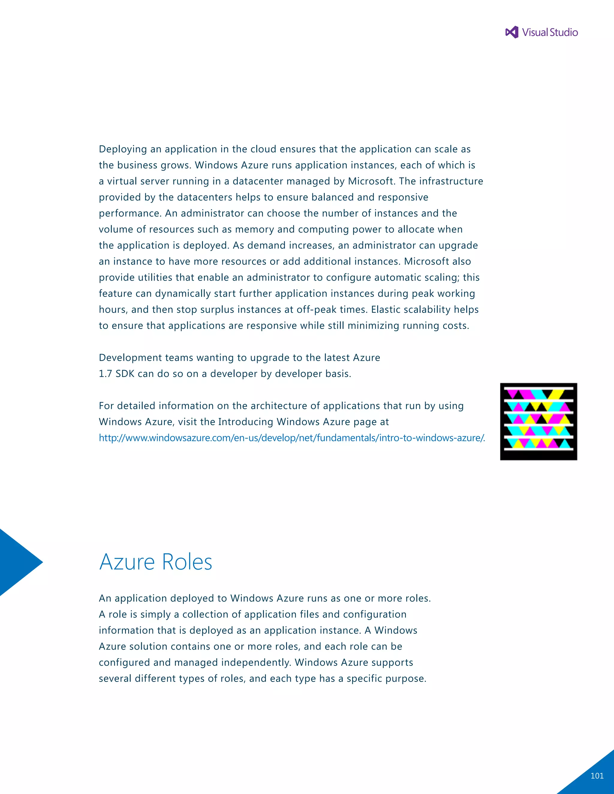 Deploying an application in the cloud ensures that the application can scale as
the business grows. Windows Azure runs application instances, each of which is
a virtual server running in a datacenter managed by Microsoft. The infrastructure
provided by the datacenters helps to ensure balanced and responsive
performance. An administrator can choose the number of instances and the
volume of resources such as memory and computing power to allocate when
the application is deployed. As demand increases, an administrator can upgrade
an instance to have more resources or add additional instances. Microsoft also
provide utilities that enable an administrator to configure automatic scaling; this
feature can dynamically start further application instances during peak working
hours, and then stop surplus instances at off-peak times. Elastic scalability helps
to ensure that applications are responsive while still minimizing running costs.
Development teams wanting to upgrade to the latest Azure
1.7 SDK can do so on a developer by developer basis.
For detailed information on the architecture of applications that run by using
Windows Azure, visit the Introducing Windows Azure page at
http://www.windowsazure.com/en-us/develop/net/fundamentals/intro-to-windows-azure/.
Azure Roles
An application deployed to Windows Azure runs as one or more roles.
A role is simply a collection of application files and configuration
information that is deployed as an application instance. A Windows
Azure solution contains one or more roles, and each role can be
configured and managed independently. Windows Azure supports
several different types of roles, and each type has a specific purpose.
101
 