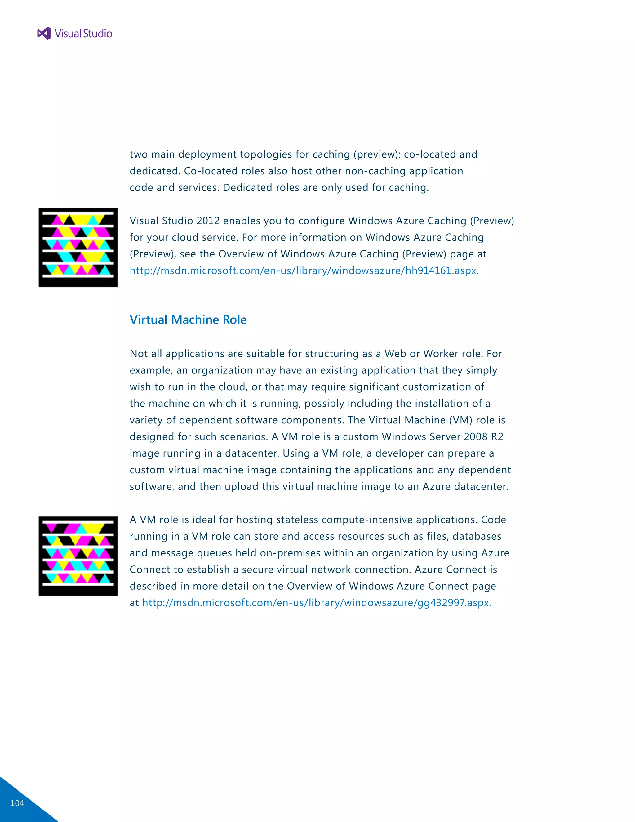 two main deployment topologies for caching (preview): co-located and
dedicated. Co-located roles also host other non-caching application
code and services. Dedicated roles are only used for caching.
Visual Studio 2012 enables you to configure Windows Azure Caching (Preview)
for your cloud service. For more information on Windows Azure Caching
(Preview), see the Overview of Windows Azure Caching (Preview) page at
http://msdn.microsoft.com/en-us/library/windowsazure/hh914161.aspx.
Virtual Machine Role
Not all applications are suitable for structuring as a Web or Worker role. For
example, an organization may have an existing application that they simply
wish to run in the cloud, or that may require significant customization of
the machine on which it is running, possibly including the installation of a
variety of dependent software components. The Virtual Machine (VM) role is
designed for such scenarios. A VM role is a custom Windows Server 2008 R2
image running in a datacenter. Using a VM role, a developer can prepare a
custom virtual machine image containing the applications and any dependent
software, and then upload this virtual machine image to an Azure datacenter.
A VM role is ideal for hosting stateless compute-intensive applications. Code
running in a VM role can store and access resources such as files, databases
and message queues held on-premises within an organization by using Azure
Connect to establish a secure virtual network connection. Azure Connect is
described in more detail on the Overview of Windows Azure Connect page
at http://msdn.microsoft.com/en-us/library/windowsazure/gg432997.aspx.
104
 