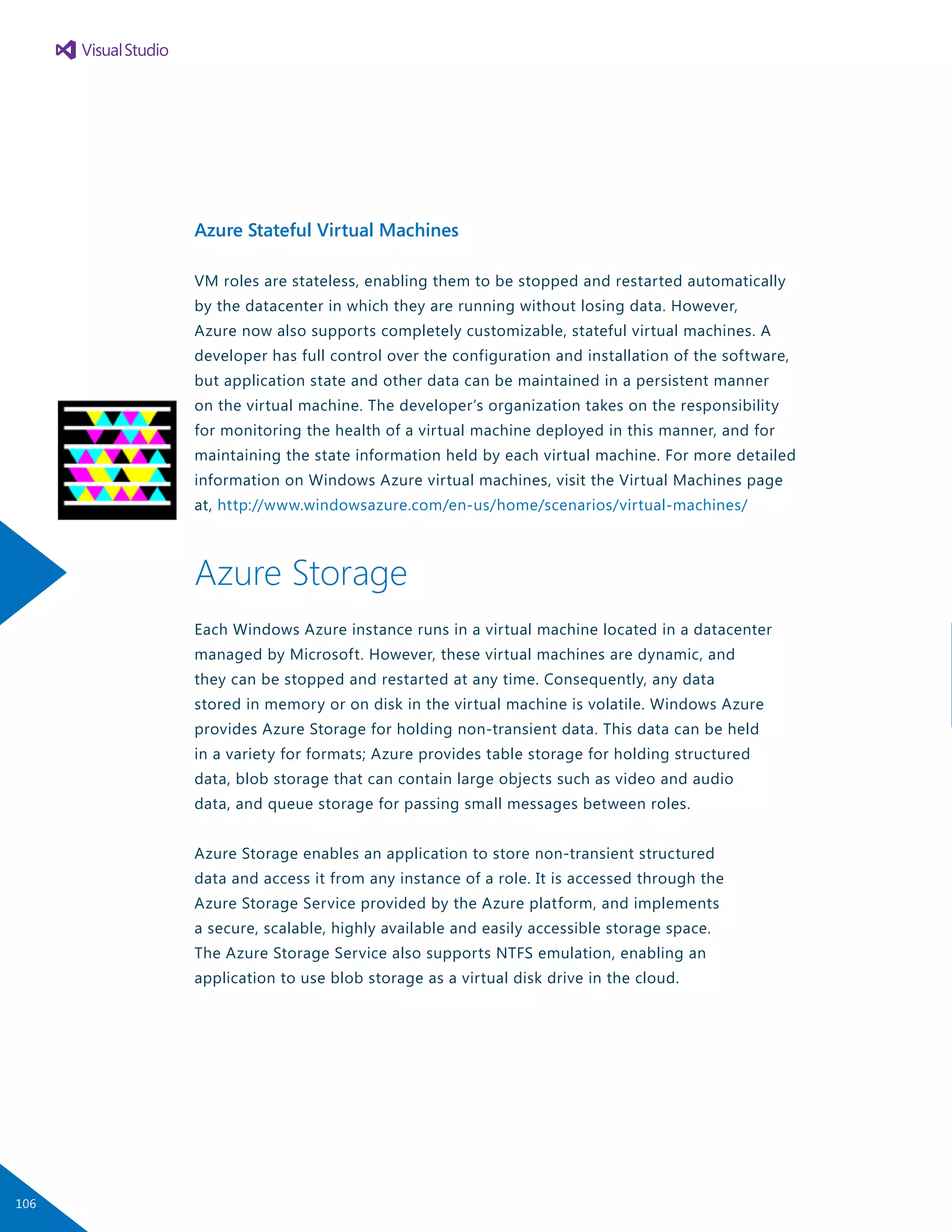 Azure Stateful Virtual Machines
VM roles are stateless, enabling them to be stopped and restarted automatically
by the datacenter in which they are running without losing data. However,
Azure now also supports completely customizable, stateful virtual machines. A
developer has full control over the configuration and installation of the software,
but application state and other data can be maintained in a persistent manner
on the virtual machine. The developer’s organization takes on the responsibility
for monitoring the health of a virtual machine deployed in this manner, and for
maintaining the state information held by each virtual machine. For more detailed
information on Windows Azure virtual machines, visit the Virtual Machines page
at, http://www.windowsazure.com/en-us/home/scenarios/virtual-machines/
Azure Storage
Each Windows Azure instance runs in a virtual machine located in a datacenter
managed by Microsoft. However, these virtual machines are dynamic, and
they can be stopped and restarted at any time. Consequently, any data
stored in memory or on disk in the virtual machine is volatile. Windows Azure
provides Azure Storage for holding non-transient data. This data can be held
in a variety for formats; Azure provides table storage for holding structured
data, blob storage that can contain large objects such as video and audio
data, and queue storage for passing small messages between roles.
Azure Storage enables an application to store non-transient structured
data and access it from any instance of a role. It is accessed through the
Azure Storage Service provided by the Azure platform, and implements
a secure, scalable, highly available and easily accessible storage space.
The Azure Storage Service also supports NTFS emulation, enabling an
application to use blob storage as a virtual disk drive in the cloud.
106
 