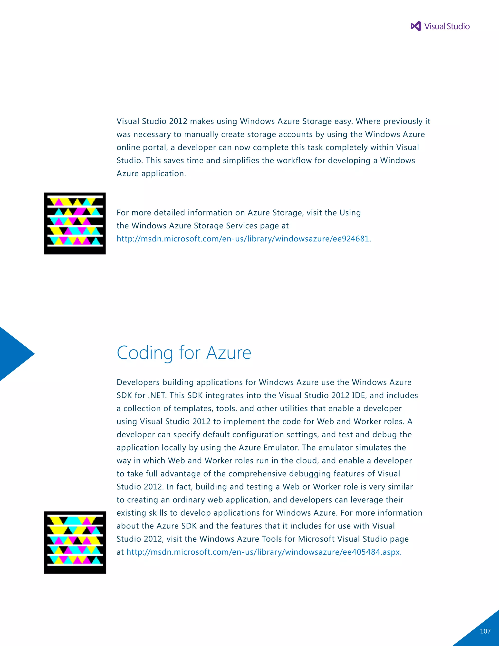 Visual Studio 2012 makes using Windows Azure Storage easy. Where previously it
was necessary to manually create storage accounts by using the Windows Azure
online portal, a developer can now complete this task completely within Visual
Studio. This saves time and simplifies the workflow for developing a Windows
Azure application.
For more detailed information on Azure Storage, visit the Using
the Windows Azure Storage Services page at
http://msdn.microsoft.com/en-us/library/windowsazure/ee924681.
Coding for Azure
Developers building applications for Windows Azure use the Windows Azure
SDK for .NET. This SDK integrates into the Visual Studio 2012 IDE, and includes
a collection of templates, tools, and other utilities that enable a developer
using Visual Studio 2012 to implement the code for Web and Worker roles. A
developer can specify default configuration settings, and test and debug the
application locally by using the Azure Emulator. The emulator simulates the
way in which Web and Worker roles run in the cloud, and enable a developer
to take full advantage of the comprehensive debugging features of Visual
Studio 2012. In fact, building and testing a Web or Worker role is very similar
to creating an ordinary web application, and developers can leverage their
existing skills to develop applications for Windows Azure. For more information
about the Azure SDK and the features that it includes for use with Visual
Studio 2012, visit the Windows Azure Tools for Microsoft Visual Studio page
at http://msdn.microsoft.com/en-us/library/windowsazure/ee405484.aspx.
107
 