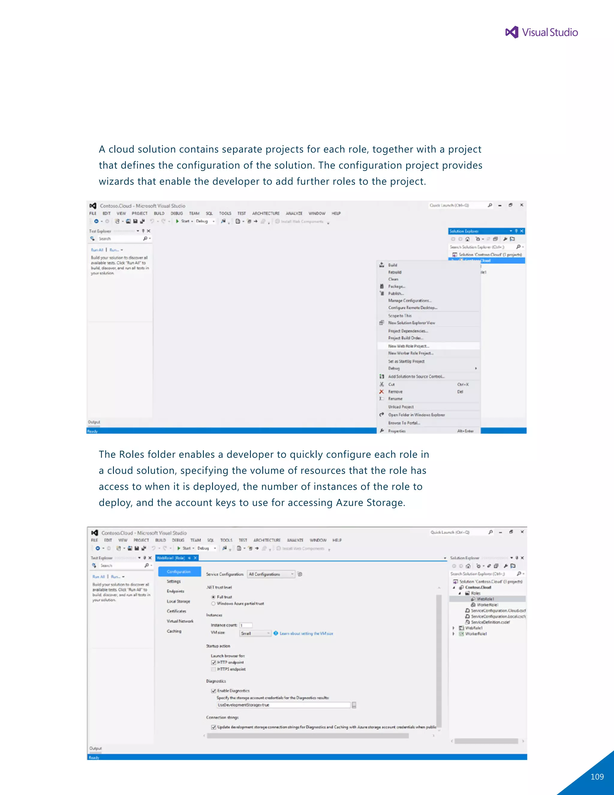 A cloud solution contains separate projects for each role, together with a project
that defines the configuration of the solution. The configuration project provides
wizards that enable the developer to add further roles to the project.
The Roles folder enables a developer to quickly configure each role in
a cloud solution, specifying the volume of resources that the role has
access to when it is deployed, the number of instances of the role to
deploy, and the account keys to use for accessing Azure Storage.
109
 