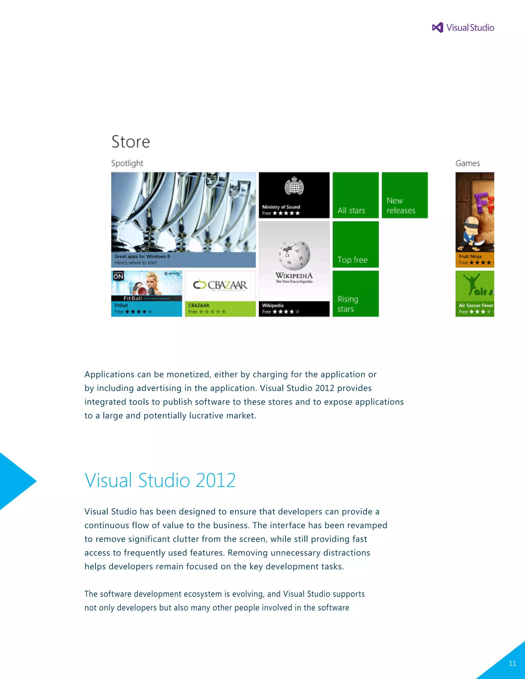 Applications can be monetized, either by charging for the application or
by including advertising in the application. Visual Studio 2012 provides
integrated tools to publish software to these stores and to expose applications
to a large and potentially lucrative market.
Visual Studio 2012
Visual Studio has been designed to ensure that developers can provide a
continuous flow of value to the business. The interface has been revamped
to remove significant clutter from the screen, while still providing fast
access to frequently used features. Removing unnecessary distractions
helps developers remain focused on the key development tasks.
The software development ecosystem is evolving, and Visual Studio supports
not only developers but also many other people involved in the software
11
 
