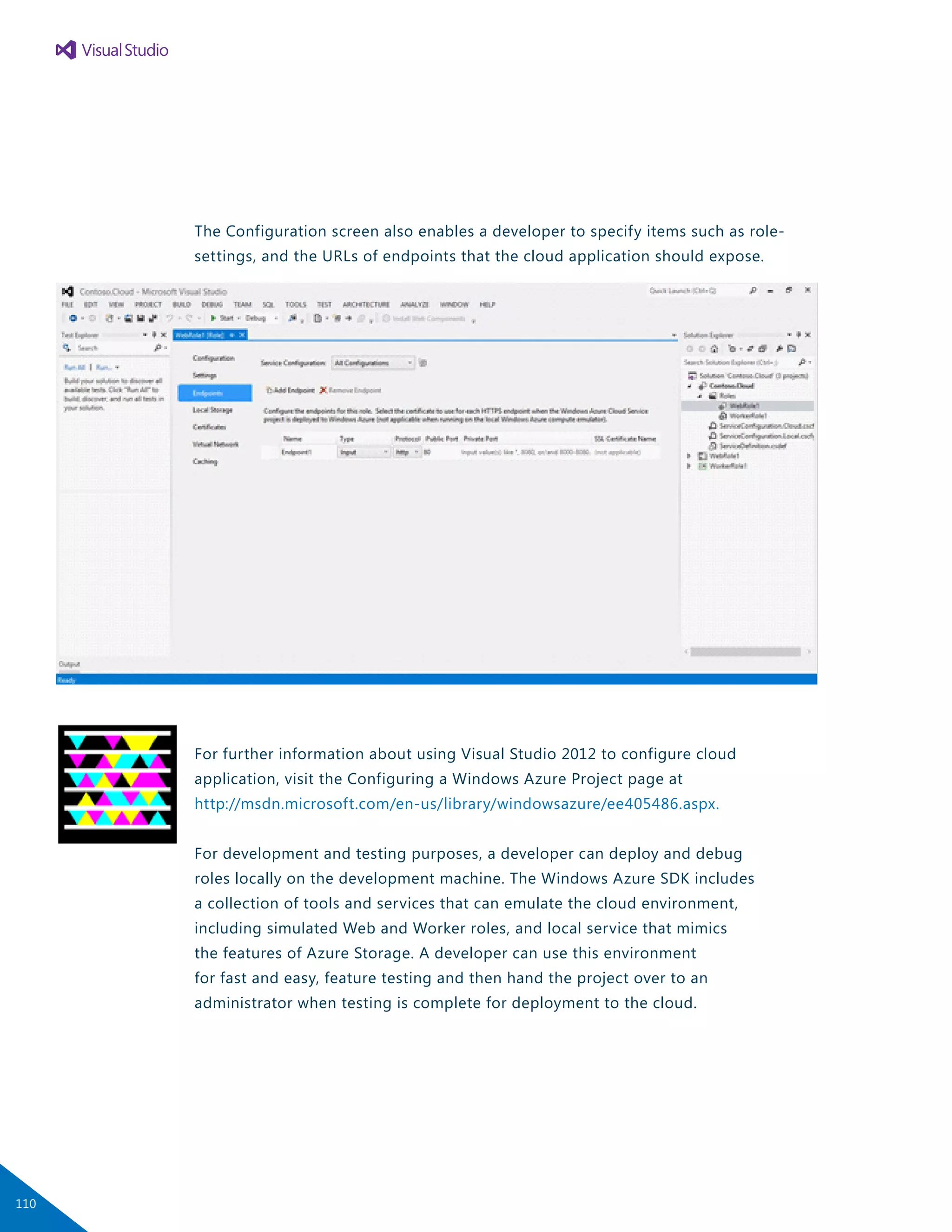 The Configuration screen also enables a developer to specify items such as role-
settings, and the URLs of endpoints that the cloud application should expose.
For further information about using Visual Studio 2012 to configure cloud
application, visit the Configuring a Windows Azure Project page at
http://msdn.microsoft.com/en-us/library/windowsazure/ee405486.aspx.
For development and testing purposes, a developer can deploy and debug
roles locally on the development machine. The Windows Azure SDK includes
a collection of tools and services that can emulate the cloud environment,
including simulated Web and Worker roles, and local service that mimics
the features of Azure Storage. A developer can use this environment
for fast and easy, feature testing and then hand the project over to an
administrator when testing is complete for deployment to the cloud.
110
 