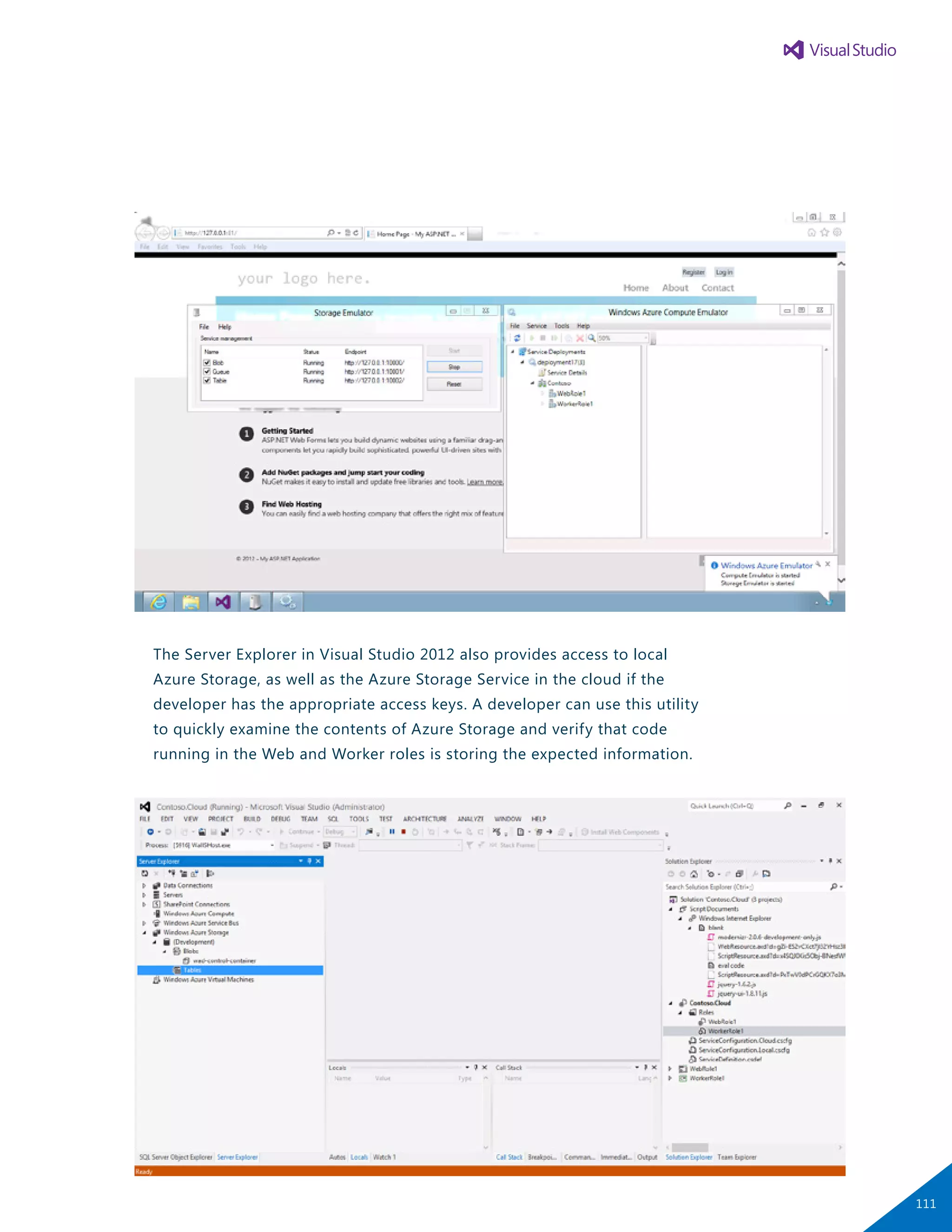 The Server Explorer in Visual Studio 2012 also provides access to local
Azure Storage, as well as the Azure Storage Service in the cloud if the
developer has the appropriate access keys. A developer can use this utility
to quickly examine the contents of Azure Storage and verify that code
running in the Web and Worker roles is storing the expected information.
111
 