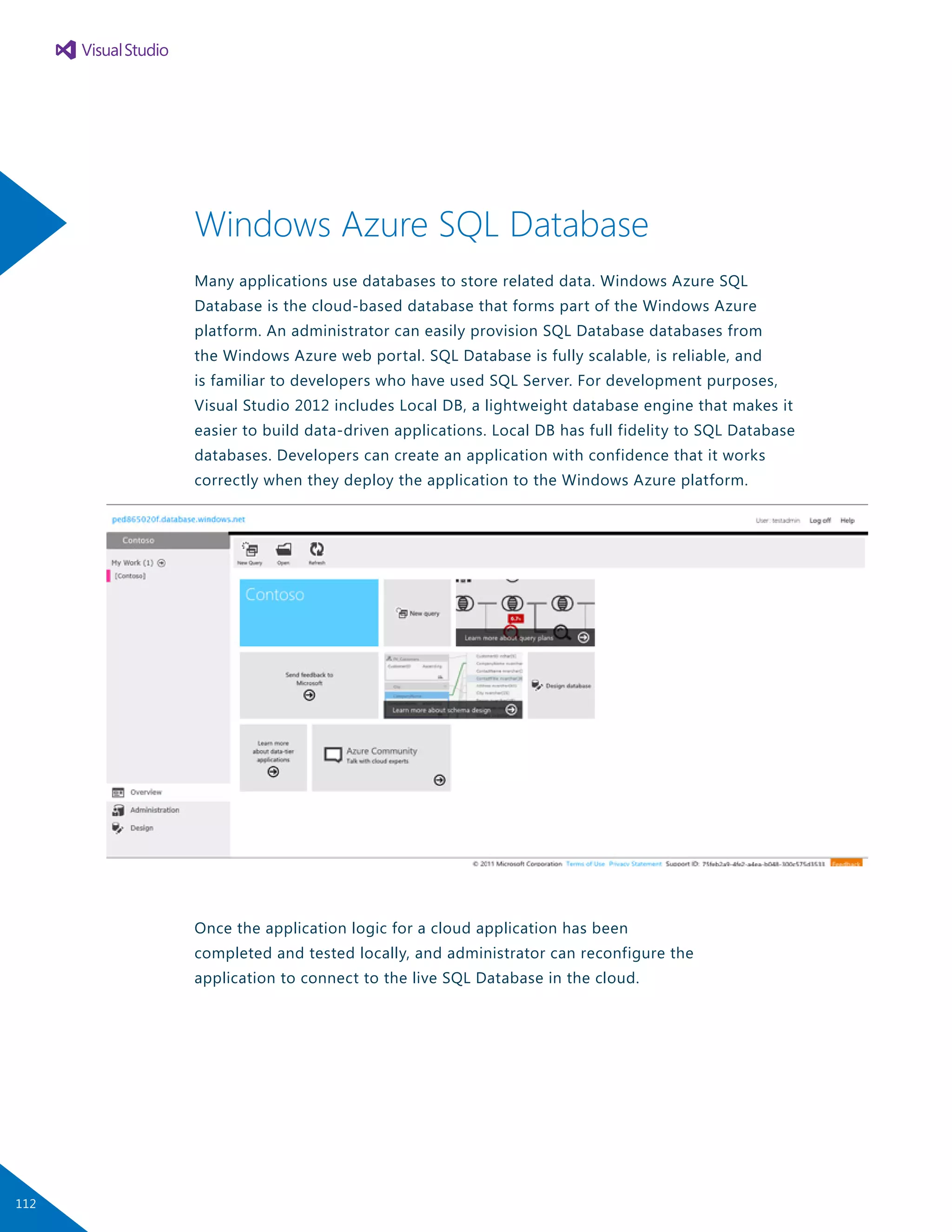Windows Azure SQL Database
Many applications use databases to store related data. Windows Azure SQL
Database is the cloud-based database that forms part of the Windows Azure
platform. An administrator can easily provision SQL Database databases from
the Windows Azure web portal. SQL Database is fully scalable, is reliable, and
is familiar to developers who have used SQL Server. For development purposes,
Visual Studio 2012 includes Local DB, a lightweight database engine that makes it
easier to build data-driven applications. Local DB has full fidelity to SQL Database
databases. Developers can create an application with confidence that it works
correctly when they deploy the application to the Windows Azure platform.
Once the application logic for a cloud application has been
completed and tested locally, and administrator can reconfigure the
application to connect to the live SQL Database in the cloud.
112
 