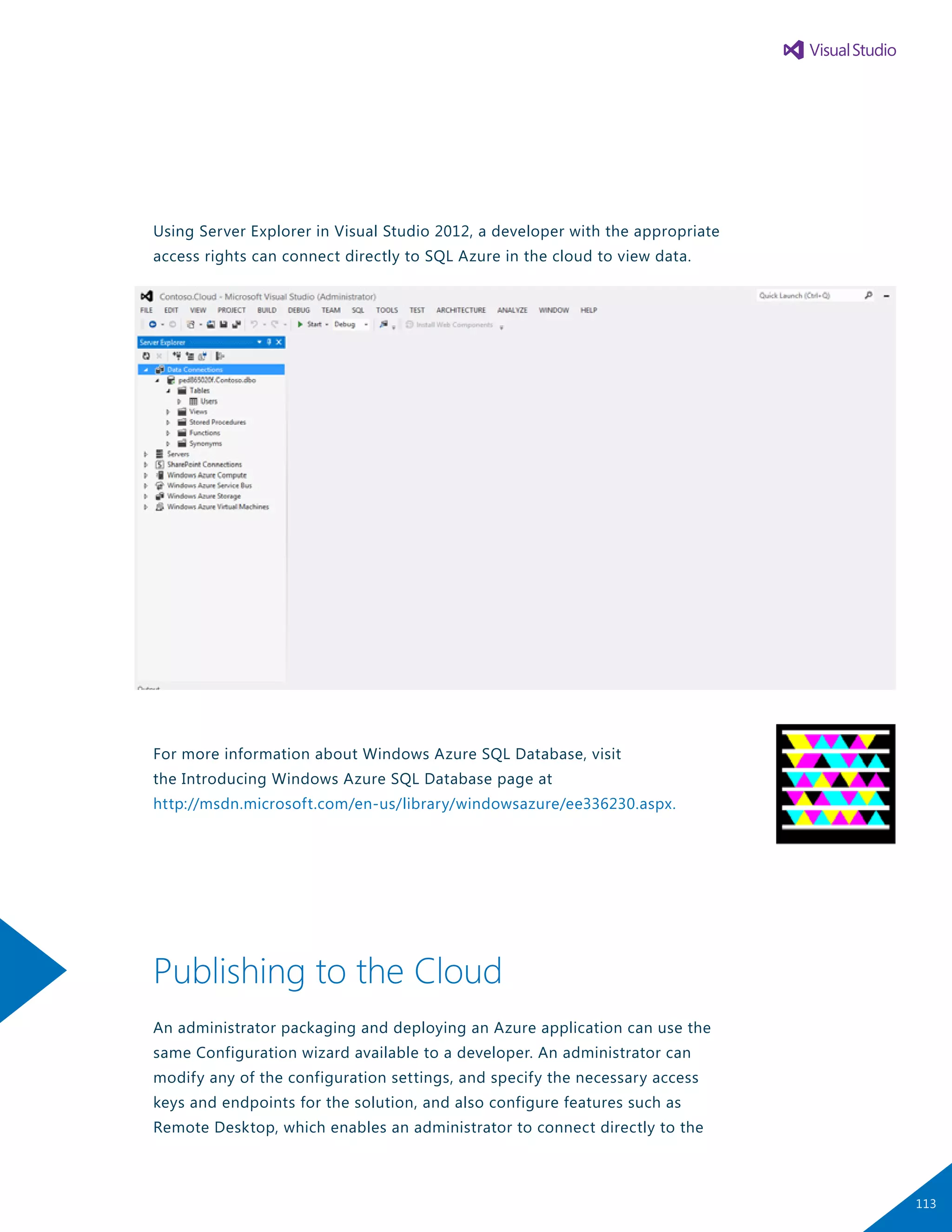 Using Server Explorer in Visual Studio 2012, a developer with the appropriate
access rights can connect directly to SQL Azure in the cloud to view data.
For more information about Windows Azure SQL Database, visit
the Introducing Windows Azure SQL Database page at
http://msdn.microsoft.com/en-us/library/windowsazure/ee336230.aspx.
Publishing to the Cloud
An administrator packaging and deploying an Azure application can use the
same Configuration wizard available to a developer. An administrator can
modify any of the configuration settings, and specify the necessary access
keys and endpoints for the solution, and also configure features such as
Remote Desktop, which enables an administrator to connect directly to the
113
 