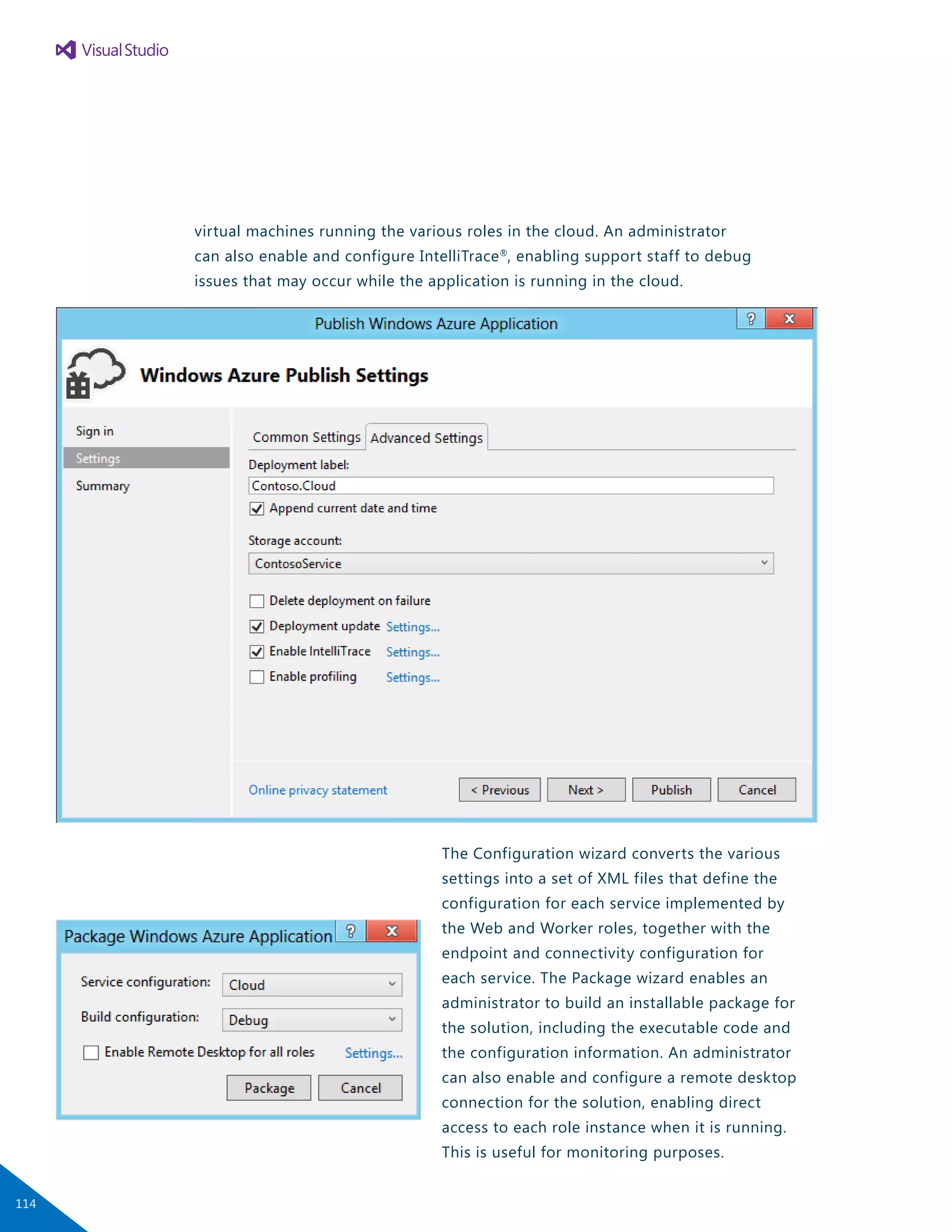 virtual machines running the various roles in the cloud. An administrator
can also enable and configure IntelliTrace®
, enabling support staff to debug
issues that may occur while the application is running in the cloud.
The Configuration wizard converts the various
settings into a set of XML files that define the
configuration for each service implemented by
the Web and Worker roles, together with the
endpoint and connectivity configuration for
each service. The Package wizard enables an
administrator to build an installable package for
the solution, including the executable code and
the configuration information. An administrator
can also enable and configure a remote desktop
connection for the solution, enabling direct
access to each role instance when it is running.
This is useful for monitoring purposes.
114
 