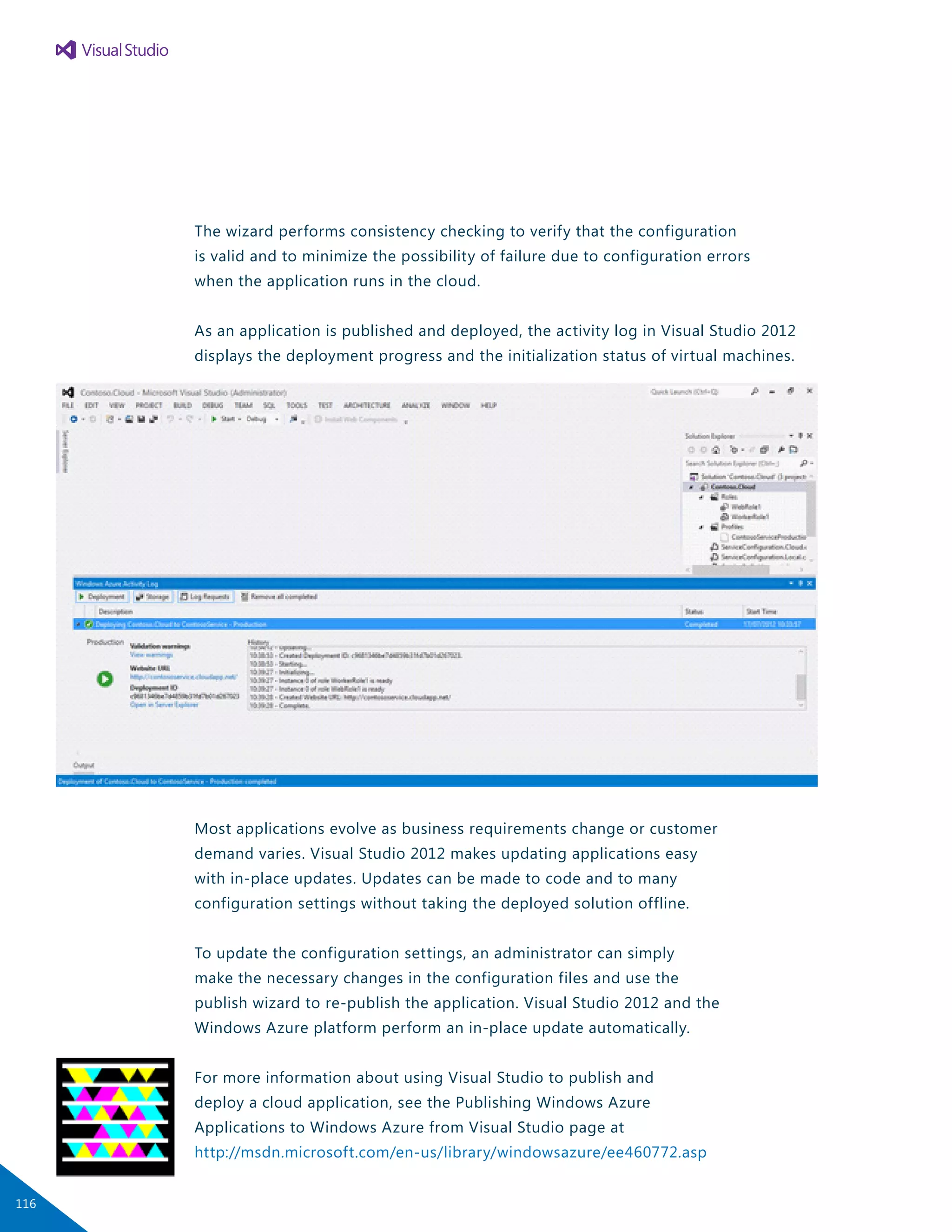 The wizard performs consistency checking to verify that the configuration
is valid and to minimize the possibility of failure due to configuration errors
when the application runs in the cloud.
As an application is published and deployed, the activity log in Visual Studio 2012
displays the deployment progress and the initialization status of virtual machines.
Most applications evolve as business requirements change or customer
demand varies. Visual Studio 2012 makes updating applications easy
with in-place updates. Updates can be made to code and to many
configuration settings without taking the deployed solution offline.
To update the configuration settings, an administrator can simply
make the necessary changes in the configuration files and use the
publish wizard to re-publish the application. Visual Studio 2012 and the
Windows Azure platform perform an in-place update automatically.
For more information about using Visual Studio to publish and
deploy a cloud application, see the Publishing Windows Azure
Applications to Windows Azure from Visual Studio page at
http://msdn.microsoft.com/en-us/library/windowsazure/ee460772.asp
116
 