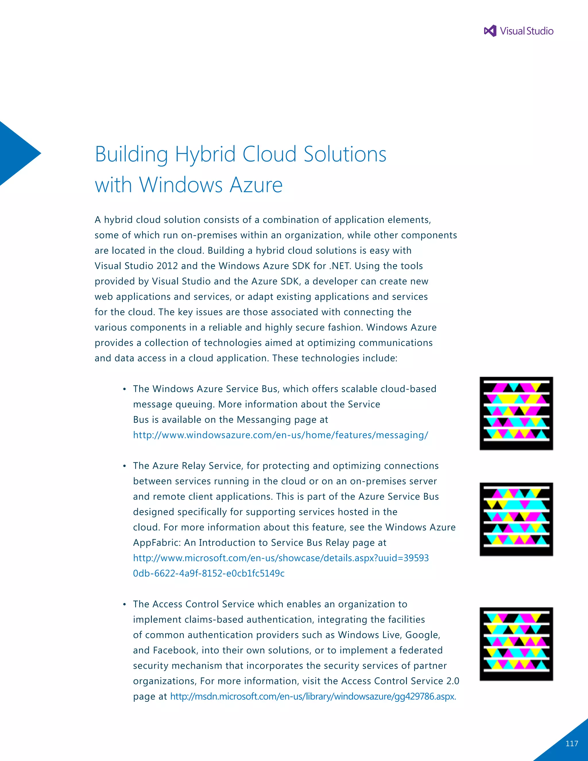 Building Hybrid Cloud Solutions
with Windows Azure
A hybrid cloud solution consists of a combination of application elements,
some of which run on-premises within an organization, while other components
are located in the cloud. Building a hybrid cloud solutions is easy with
Visual Studio 2012 and the Windows Azure SDK for .NET. Using the tools
provided by Visual Studio and the Azure SDK, a developer can create new
web applications and services, or adapt existing applications and services
for the cloud. The key issues are those associated with connecting the
various components in a reliable and highly secure fashion. Windows Azure
provides a collection of technologies aimed at optimizing communications
and data access in a cloud application. These technologies include:
	 •	 The Windows Azure Service Bus, which offers scalable cloud-based
		 message queuing. More information about the Service
		 Bus is available on the Messanging page at
		 http://www.windowsazure.com/en-us/home/features/messaging/
	 •	 The Azure Relay Service, for protecting and optimizing connections
		 between services running in the cloud or on an on-premises server
		 and remote client applications. This is part of the Azure Service Bus
		 designed specifically for supporting services hosted in the
		 cloud. For more information about this feature, see the Windows Azure
		 AppFabric: An Introduction to Service Bus Relay page at
		 http://www.microsoft.com/en-us/showcase/details.aspx?uuid=39593
		 0db-6622-4a9f-8152-e0cb1fc5149c
	 •	 The Access Control Service which enables an organization to
		 implement claims-based authentication, integrating the facilities
		 of common authentication providers such as Windows Live, Google,
		 and Facebook, into their own solutions, or to implement a federated
		 security mechanism that incorporates the security services of partner
		 organizations, For more information, visit the Access Control Service 2.0
		 page at http://msdn.microsoft.com/en-us/library/windowsazure/gg429786.aspx.
117
 