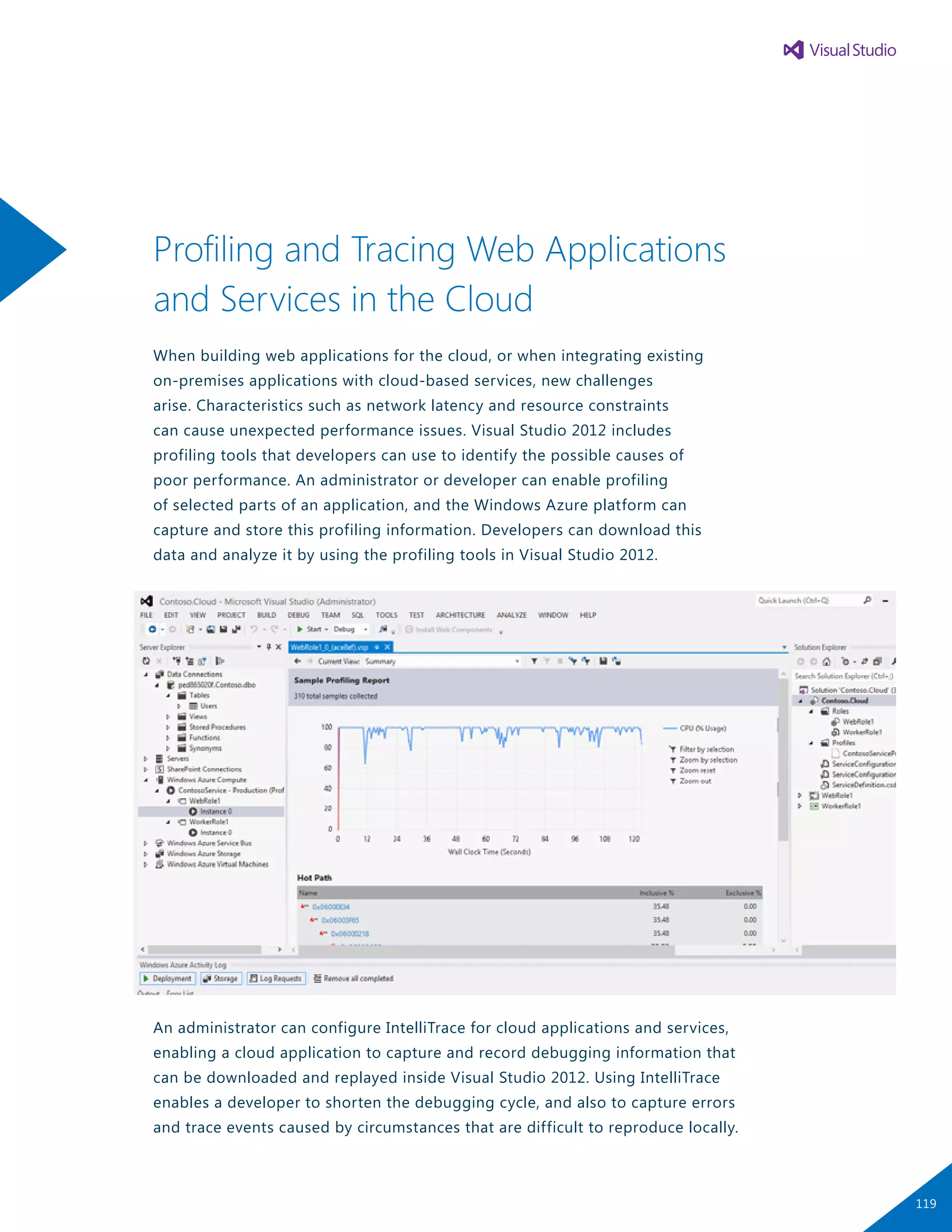 Profiling and Tracing Web Applications
and Services in the Cloud
When building web applications for the cloud, or when integrating existing
on-premises applications with cloud-based services, new challenges
arise. Characteristics such as network latency and resource constraints
can cause unexpected performance issues. Visual Studio 2012 includes
profiling tools that developers can use to identify the possible causes of
poor performance. An administrator or developer can enable profiling
of selected parts of an application, and the Windows Azure platform can
capture and store this profiling information. Developers can download this
data and analyze it by using the profiling tools in Visual Studio 2012.
An administrator can configure IntelliTrace for cloud applications and services,
enabling a cloud application to capture and record debugging information that
can be downloaded and replayed inside Visual Studio 2012. Using IntelliTrace
enables a developer to shorten the debugging cycle, and also to capture errors
and trace events caused by circumstances that are difficult to reproduce locally.
119
 