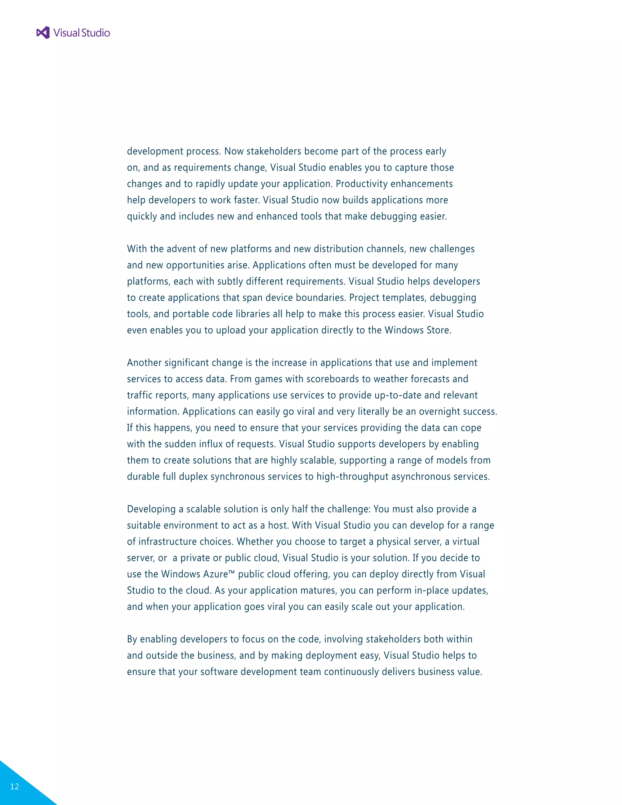 development process. Now stakeholders become part of the process early
on, and as requirements change, Visual Studio enables you to capture those
changes and to rapidly update your application. Productivity enhancements
help developers to work faster. Visual Studio now builds applications more
quickly and includes new and enhanced tools that make debugging easier.
With the advent of new platforms and new distribution channels, new challenges
and new opportunities arise. Applications often must be developed for many
platforms, each with subtly different requirements. Visual Studio helps developers
to create applications that span device boundaries. Project templates, debugging
tools, and portable code libraries all help to make this process easier. Visual Studio
even enables you to upload your application directly to the Windows Store.
Another significant change is the increase in applications that use and implement
services to access data. From games with scoreboards to weather forecasts and
traffic reports, many applications use services to provide up-to-date and relevant
information. Applications can easily go viral and very literally be an overnight success.
If this happens, you need to ensure that your services providing the data can cope
with the sudden influx of requests. Visual Studio supports developers by enabling
them to create solutions that are highly scalable, supporting a range of models from
durable full duplex synchronous services to high-throughput asynchronous services.
Developing a scalable solution is only half the challenge: You must also provide a
suitable environment to act as a host. With Visual Studio you can develop for a range
of infrastructure choices. Whether you choose to target a physical server, a virtual
server, or a private or public cloud, Visual Studio is your solution. If you decide to
use the Windows Azure™ public cloud offering, you can deploy directly from Visual
Studio to the cloud. As your application matures, you can perform in-place updates,
and when your application goes viral you can easily scale out your application.
By enabling developers to focus on the code, involving stakeholders both within
and outside the business, and by making deployment easy, Visual Studio helps to
ensure that your software development team continuously delivers business value.
12
 