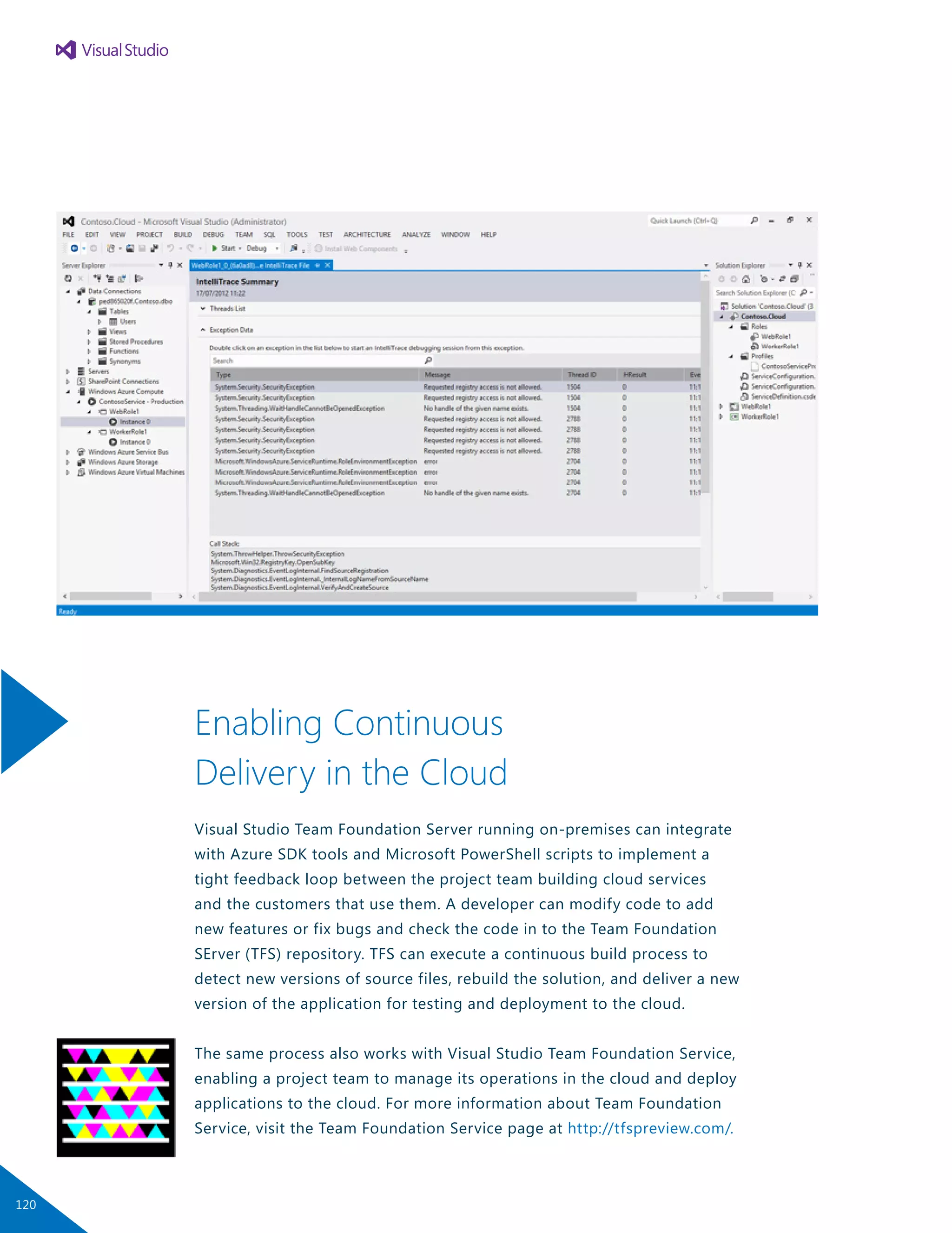 Enabling Continuous
Delivery in the Cloud
Visual Studio Team Foundation Server running on-premises can integrate
with Azure SDK tools and Microsoft PowerShell scripts to implement a
tight feedback loop between the project team building cloud services
and the customers that use them. A developer can modify code to add
new features or fix bugs and check the code in to the Team Foundation
SErver (TFS) repository. TFS can execute a continuous build process to
detect new versions of source files, rebuild the solution, and deliver a new
version of the application for testing and deployment to the cloud.
The same process also works with Visual Studio Team Foundation Service,
enabling a project team to manage its operations in the cloud and deploy
applications to the cloud. For more information about Team Foundation
Service, visit the Team Foundation Service page at http://tfspreview.com/.
120
 