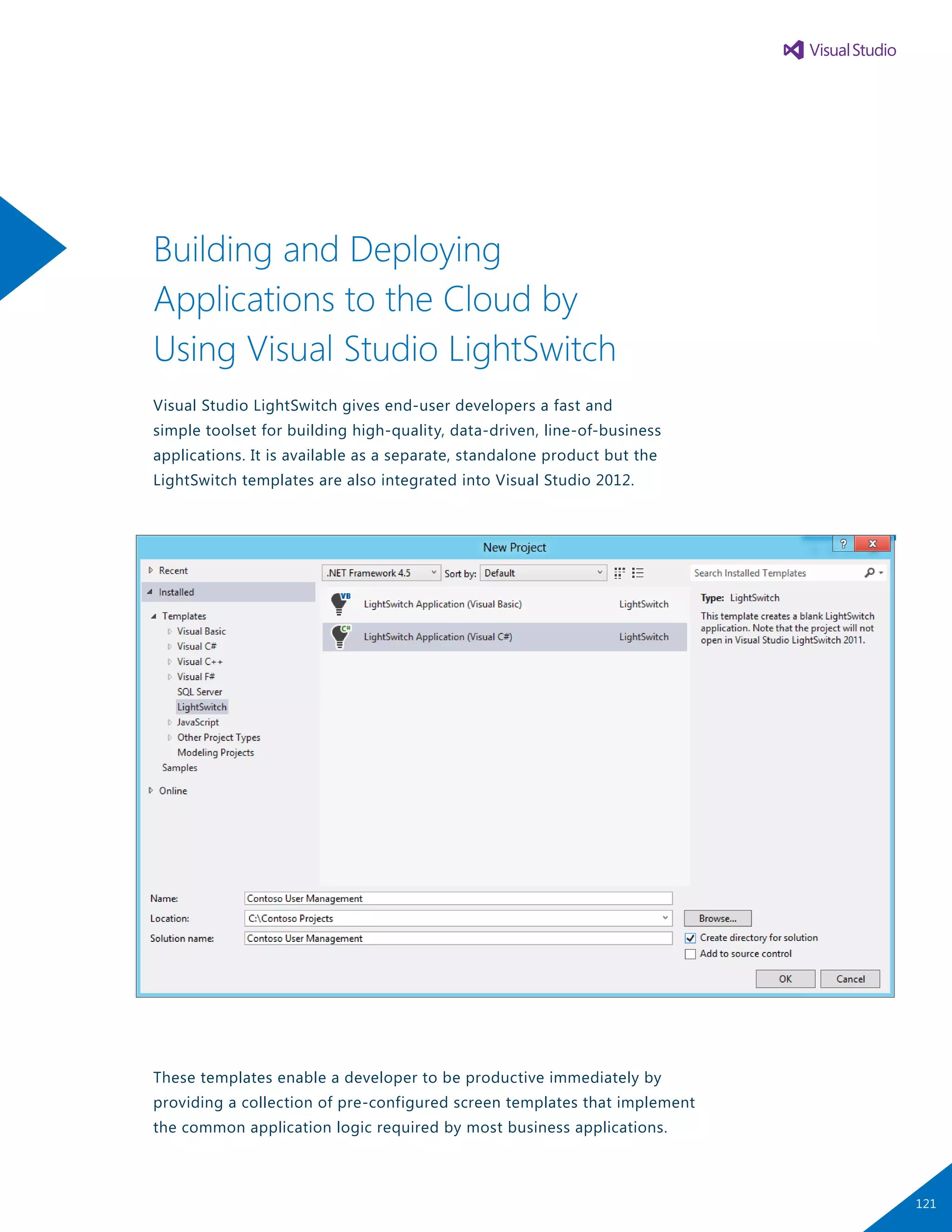 Building and Deploying
Applications to the Cloud by
Using Visual Studio LightSwitch
Visual Studio LightSwitch gives end-user developers a fast and
simple toolset for building high-quality, data-driven, line-of-business
applications. It is available as a separate, standalone product but the
LightSwitch templates are also integrated into Visual Studio 2012.
These templates enable a developer to be productive immediately by
providing a collection of pre-configured screen templates that implement
the common application logic required by most business applications.
121
 