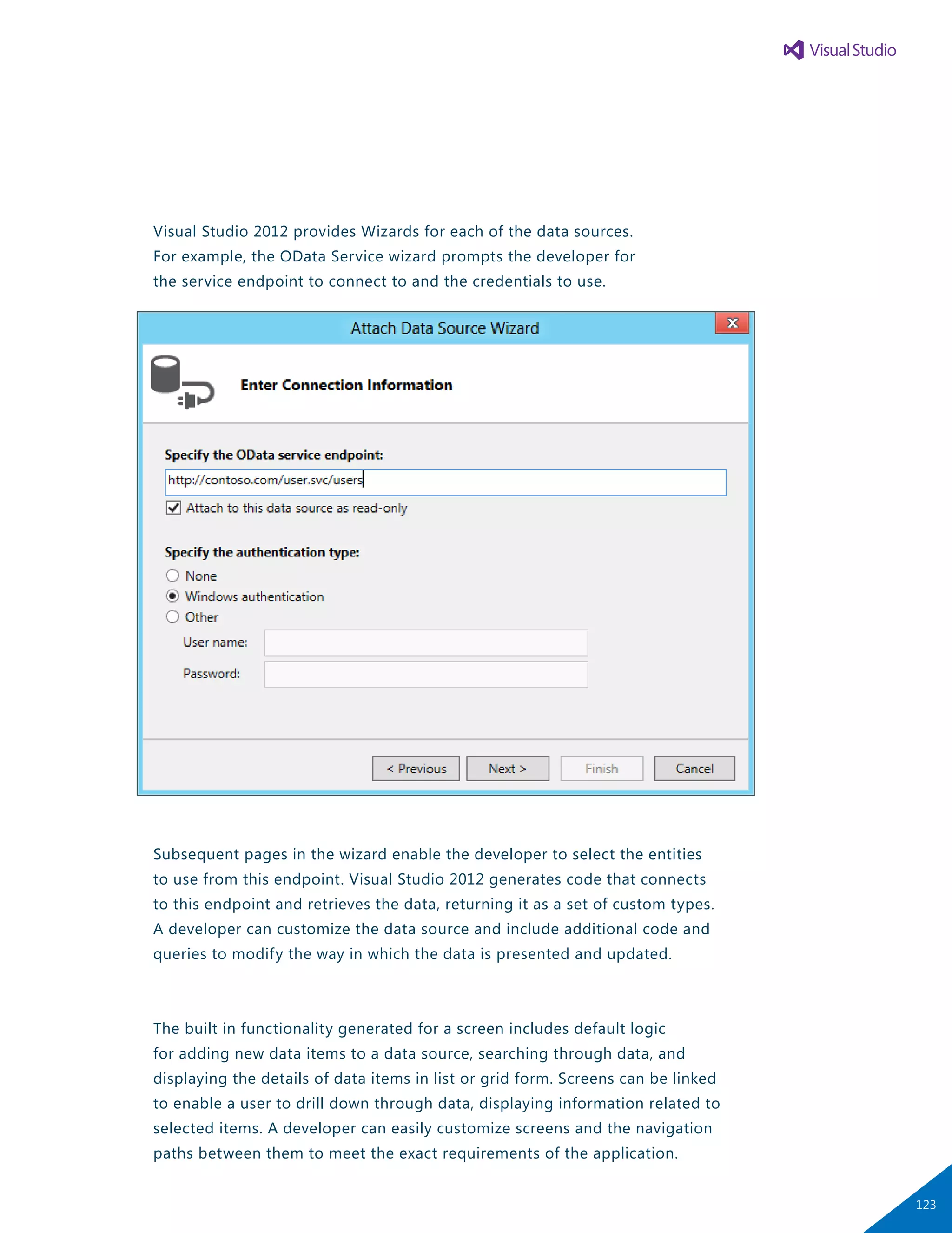Visual Studio 2012 provides Wizards for each of the data sources.
For example, the OData Service wizard prompts the developer for
the service endpoint to connect to and the credentials to use.
Subsequent pages in the wizard enable the developer to select the entities
to use from this endpoint. Visual Studio 2012 generates code that connects
to this endpoint and retrieves the data, returning it as a set of custom types.
A developer can customize the data source and include additional code and
queries to modify the way in which the data is presented and updated.
The built in functionality generated for a screen includes default logic
for adding new data items to a data source, searching through data, and
displaying the details of data items in list or grid form. Screens can be linked
to enable a user to drill down through data, displaying information related to
selected items. A developer can easily customize screens and the navigation
paths between them to meet the exact requirements of the application.
123
 