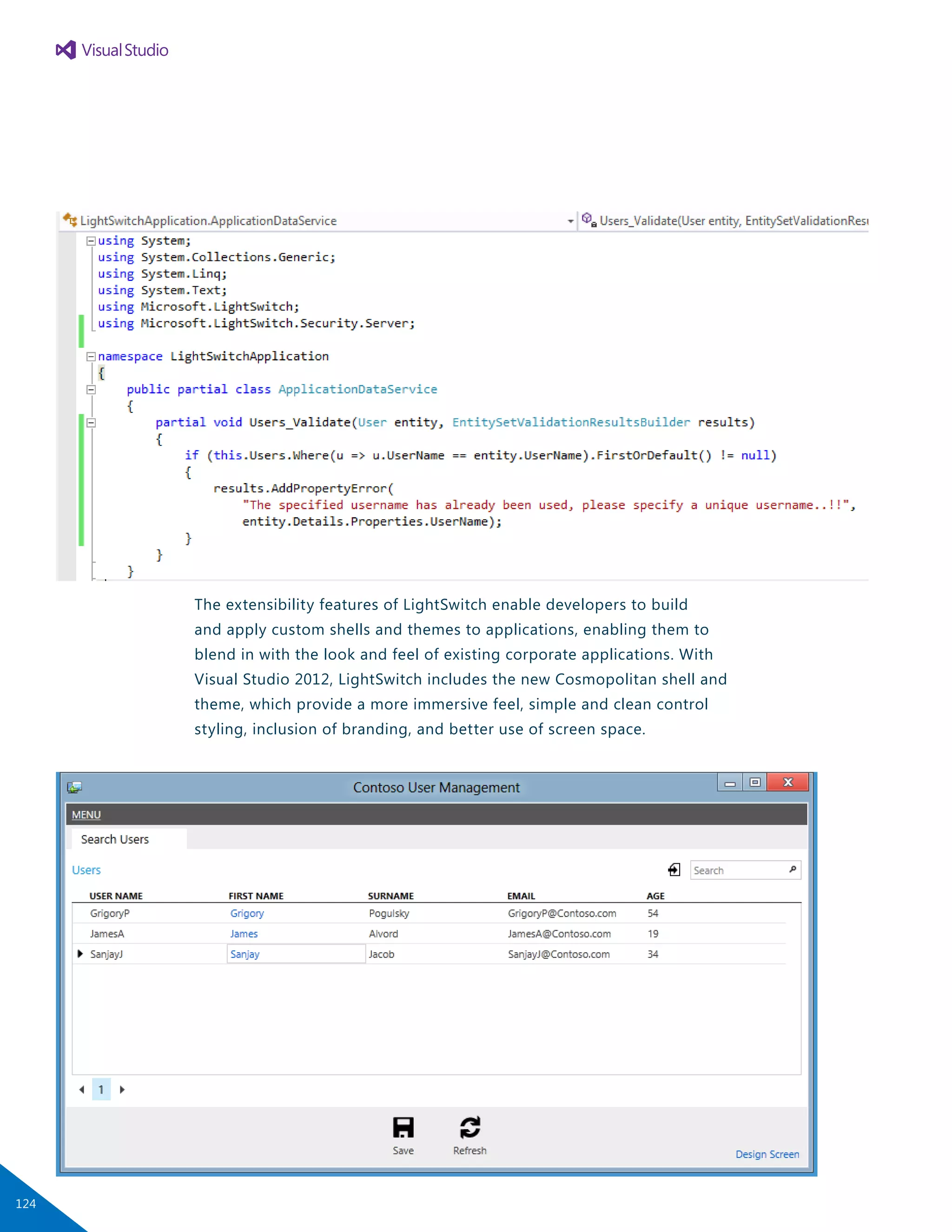 The extensibility features of LightSwitch enable developers to build
and apply custom shells and themes to applications, enabling them to
blend in with the look and feel of existing corporate applications. With
Visual Studio 2012, LightSwitch includes the new Cosmopolitan shell and
theme, which provide a more immersive feel, simple and clean control
styling, inclusion of branding, and better use of screen space.
124
 