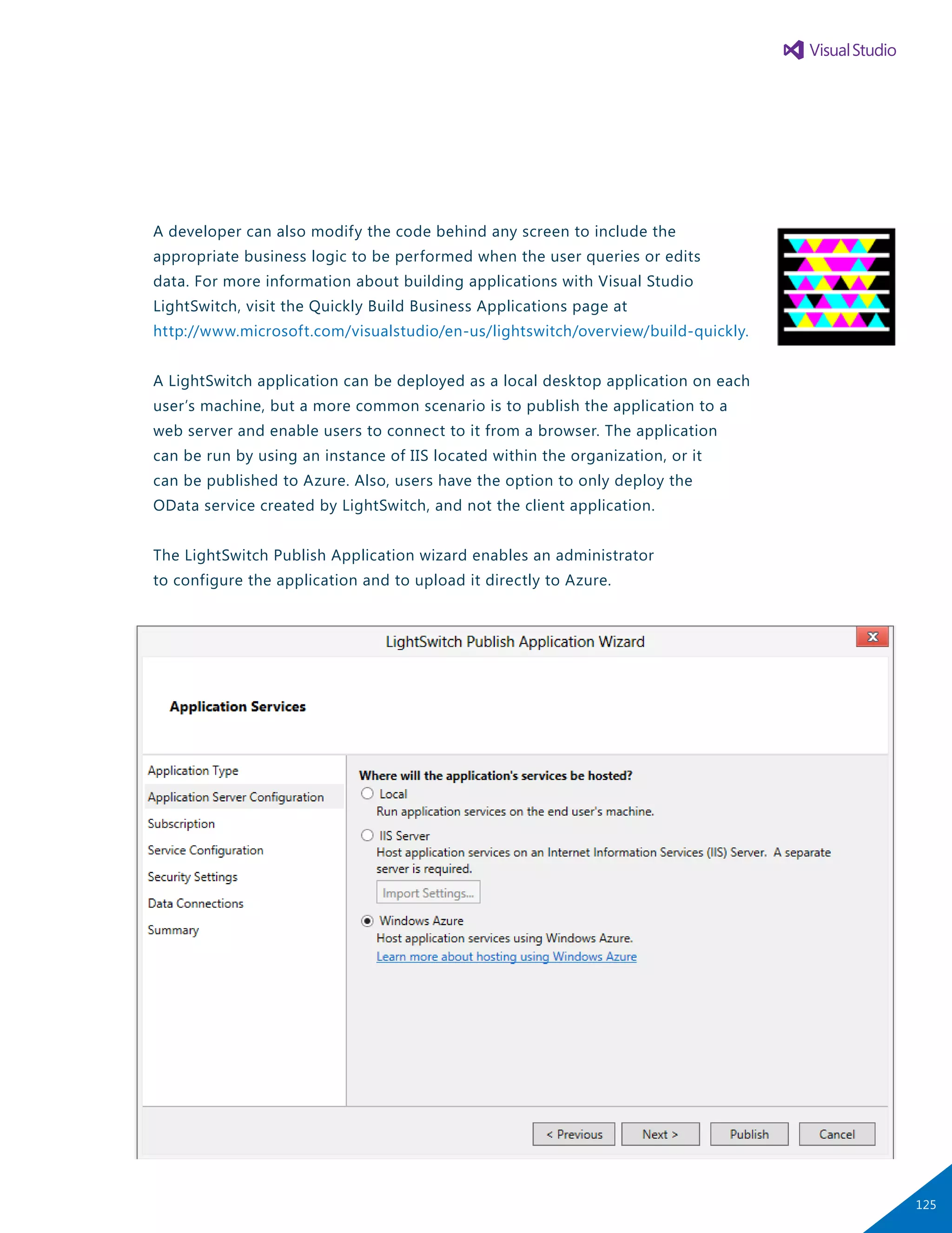 A developer can also modify the code behind any screen to include the
appropriate business logic to be performed when the user queries or edits
data. For more information about building applications with Visual Studio
LightSwitch, visit the Quickly Build Business Applications page at
http://www.microsoft.com/visualstudio/en-us/lightswitch/overview/build-quickly.
A LightSwitch application can be deployed as a local desktop application on each
user’s machine, but a more common scenario is to publish the application to a
web server and enable users to connect to it from a browser. The application
can be run by using an instance of IIS located within the organization, or it
can be published to Azure. Also, users have the option to only deploy the
OData service created by LightSwitch, and not the client application.
The LightSwitch Publish Application wizard enables an administrator
to configure the application and to upload it directly to Azure.
125
 
