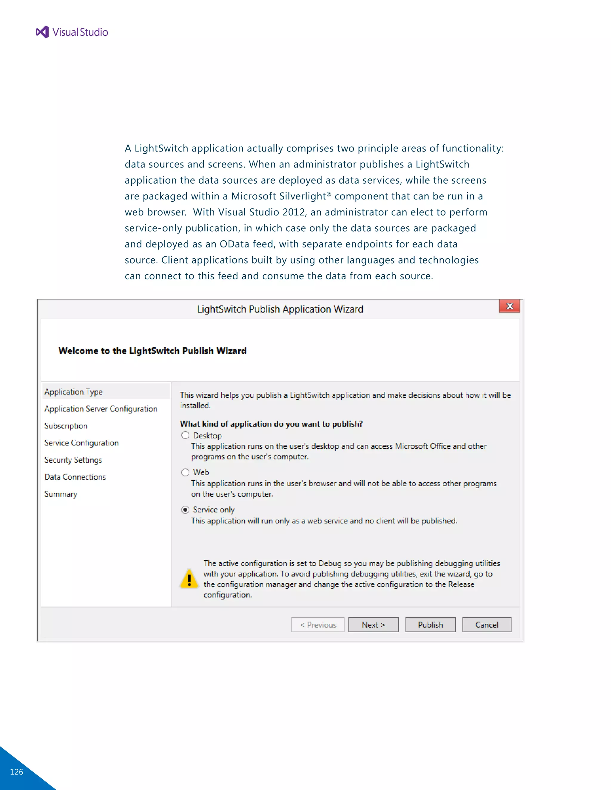 A LightSwitch application actually comprises two principle areas of functionality:
data sources and screens. When an administrator publishes a LightSwitch
application the data sources are deployed as data services, while the screens
are packaged within a Microsoft Silverlight®
component that can be run in a
web browser. With Visual Studio 2012, an administrator can elect to perform
service-only publication, in which case only the data sources are packaged
and deployed as an OData feed, with separate endpoints for each data
source. Client applications built by using other languages and technologies
can connect to this feed and consume the data from each source.
126
 