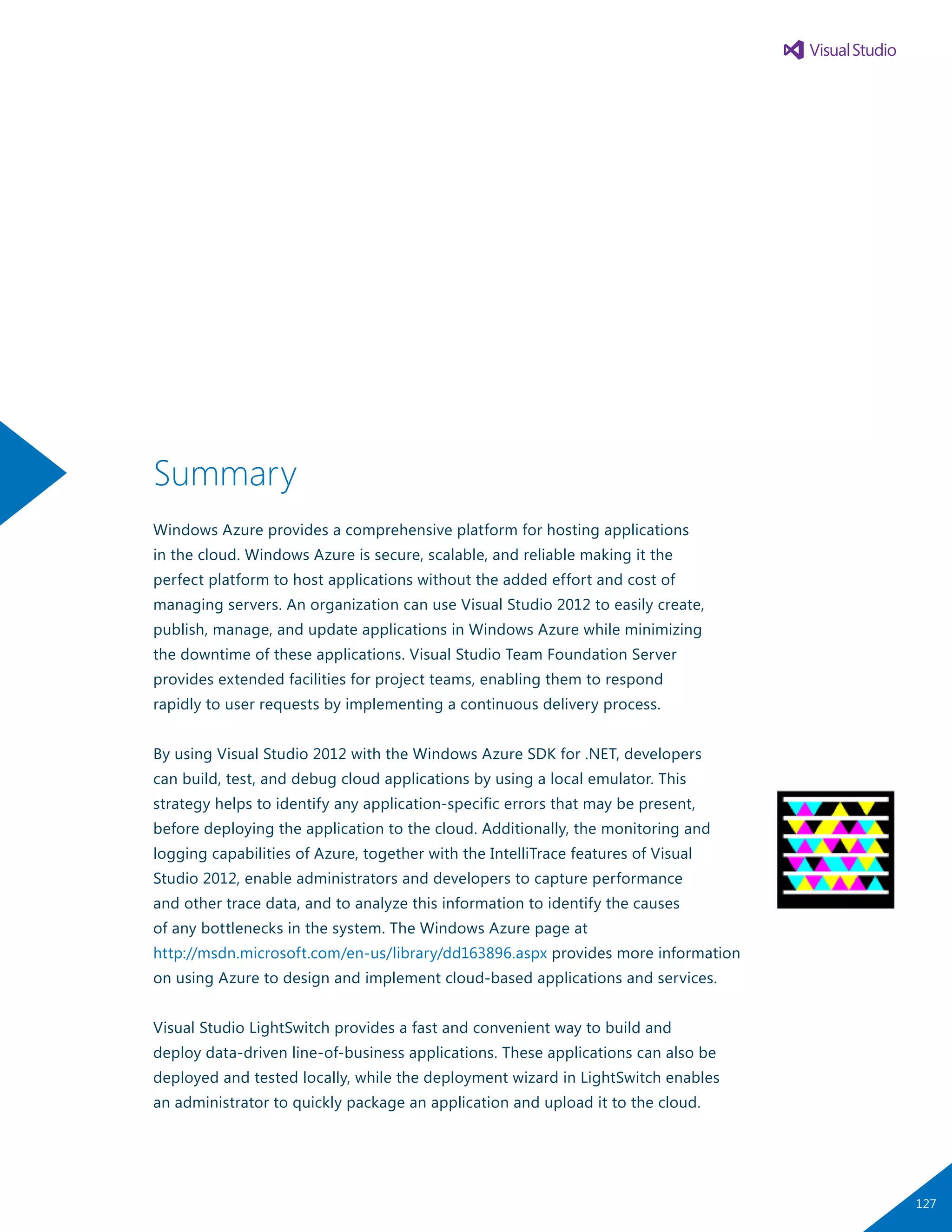 Summary
Windows Azure provides a comprehensive platform for hosting applications
in the cloud. Windows Azure is secure, scalable, and reliable making it the
perfect platform to host applications without the added effort and cost of
managing servers. An organization can use Visual Studio 2012 to easily create,
publish, manage, and update applications in Windows Azure while minimizing
the downtime of these applications. Visual Studio Team Foundation Server
provides extended facilities for project teams, enabling them to respond
rapidly to user requests by implementing a continuous delivery process.
By using Visual Studio 2012 with the Windows Azure SDK for .NET, developers
can build, test, and debug cloud applications by using a local emulator. This
strategy helps to identify any application-specific errors that may be present,
before deploying the application to the cloud. Additionally, the monitoring and
logging capabilities of Azure, together with the IntelliTrace features of Visual
Studio 2012, enable administrators and developers to capture performance
and other trace data, and to analyze this information to identify the causes
of any bottlenecks in the system. The Windows Azure page at
http://msdn.microsoft.com/en-us/library/dd163896.aspx provides more information
on using Azure to design and implement cloud-based applications and services.
Visual Studio LightSwitch provides a fast and convenient way to build and
deploy data-driven line-of-business applications. These applications can also be
deployed and tested locally, while the deployment wizard in LightSwitch enables
an administrator to quickly package an application and upload it to the cloud.
127
 