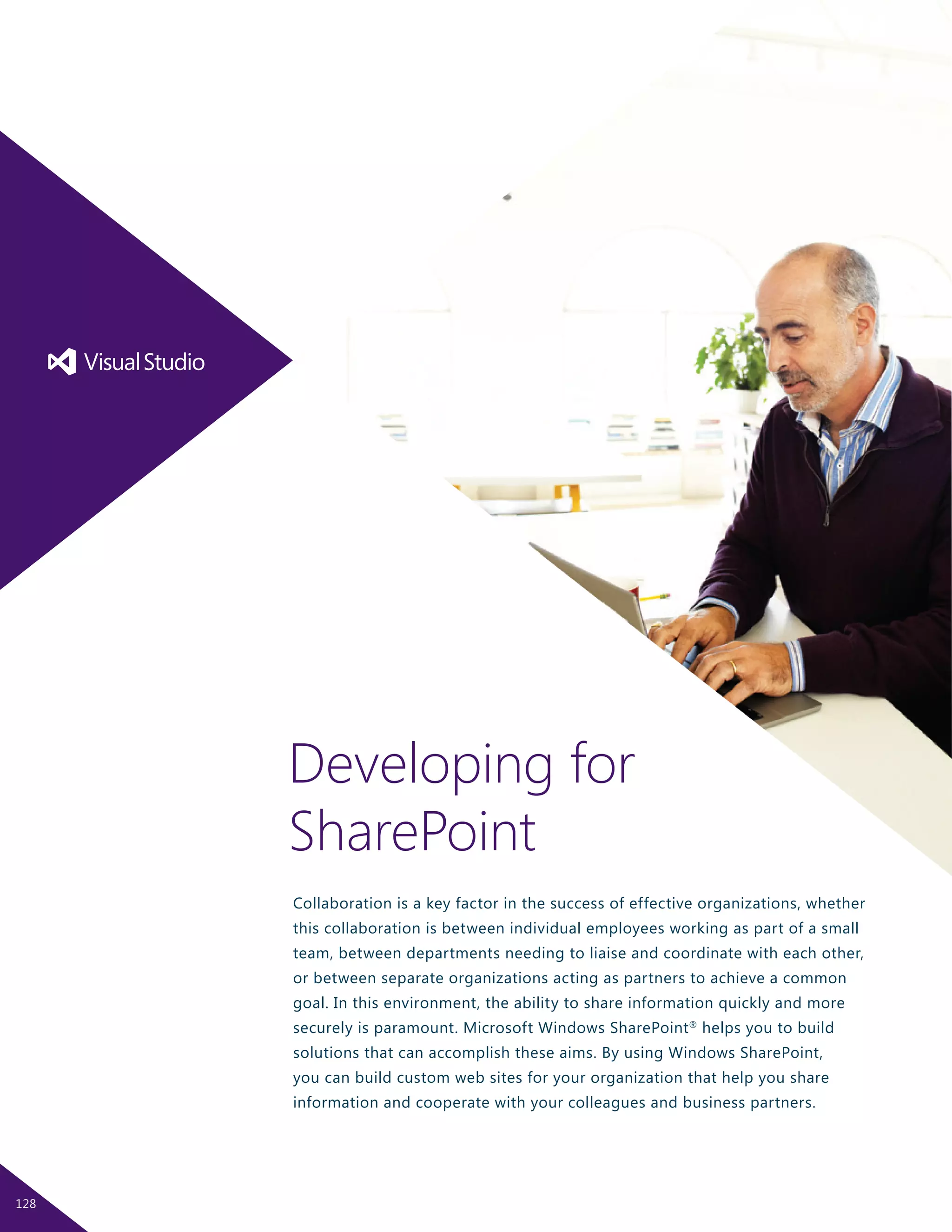 Collaboration is a key factor in the success of effective organizations, whether
this collaboration is between individual employees working as part of a small
team, between departments needing to liaise and coordinate with each other,
or between separate organizations acting as partners to achieve a common
goal. In this environment, the ability to share information quickly and more
securely is paramount. Microsoft Windows SharePoint®
helps you to build
solutions that can accomplish these aims. By using Windows SharePoint,
you can build custom web sites for your organization that help you share
information and cooperate with your colleagues and business partners.
Developing for
SharePoint
128
 