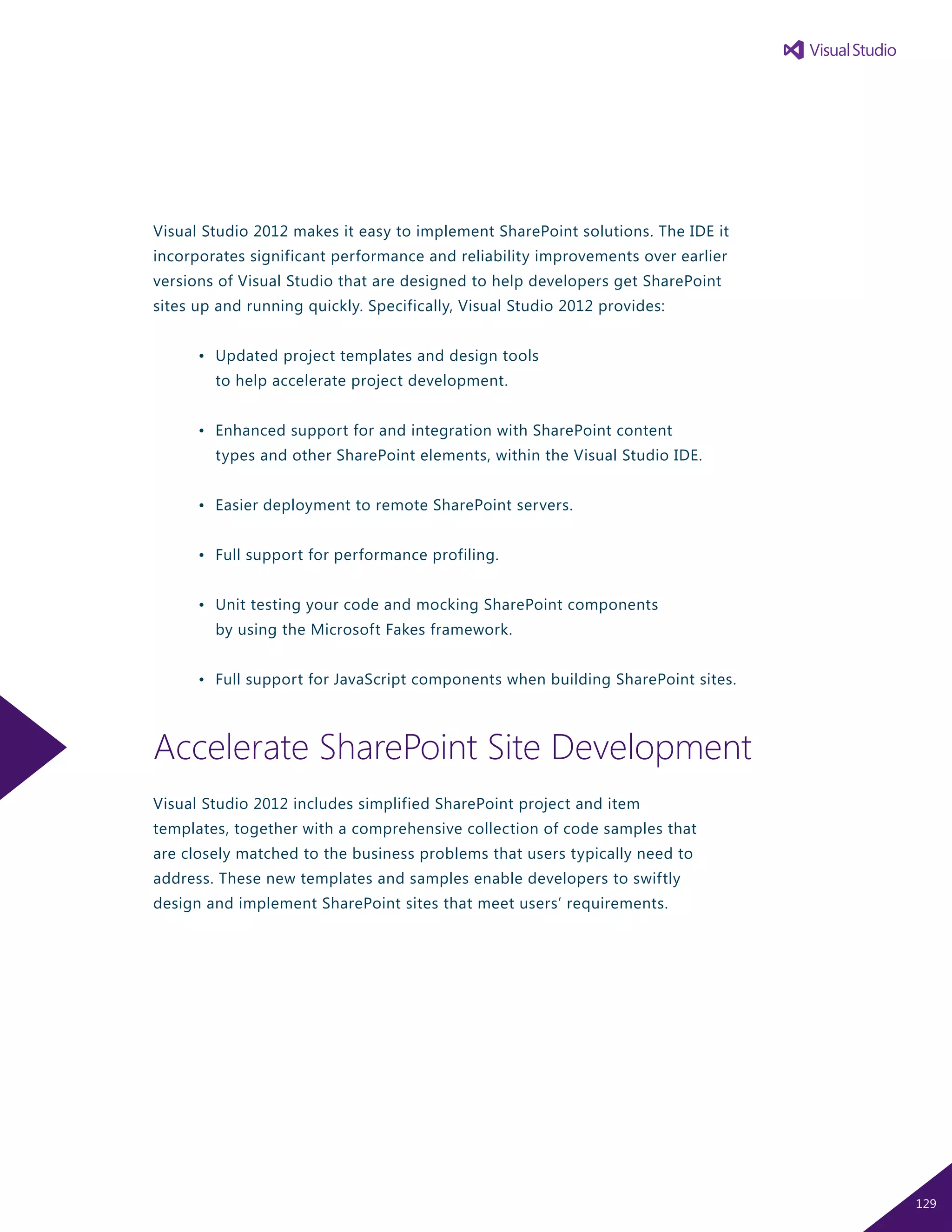 Visual Studio 2012 makes it easy to implement SharePoint solutions. The IDE it
incorporates significant performance and reliability improvements over earlier
versions of Visual Studio that are designed to help developers get SharePoint
sites up and running quickly. Specifically, Visual Studio 2012 provides:
	 •	 Updated project templates and design tools
		 to help accelerate project development.
	 •	 Enhanced support for and integration with SharePoint content
		 types and other SharePoint elements, within the Visual Studio IDE.
	 •	 Easier deployment to remote SharePoint servers.
	 •	 Full support for performance profiling.
	 •	 Unit testing your code and mocking SharePoint components
		 by using the Microsoft Fakes framework.
	 •	 Full support for JavaScript components when building SharePoint sites.
Accelerate SharePoint Site Development
Visual Studio 2012 includes simplified SharePoint project and item
templates, together with a comprehensive collection of code samples that
are closely matched to the business problems that users typically need to
address. These new templates and samples enable developers to swiftly
design and implement SharePoint sites that meet users’ requirements.
129
 