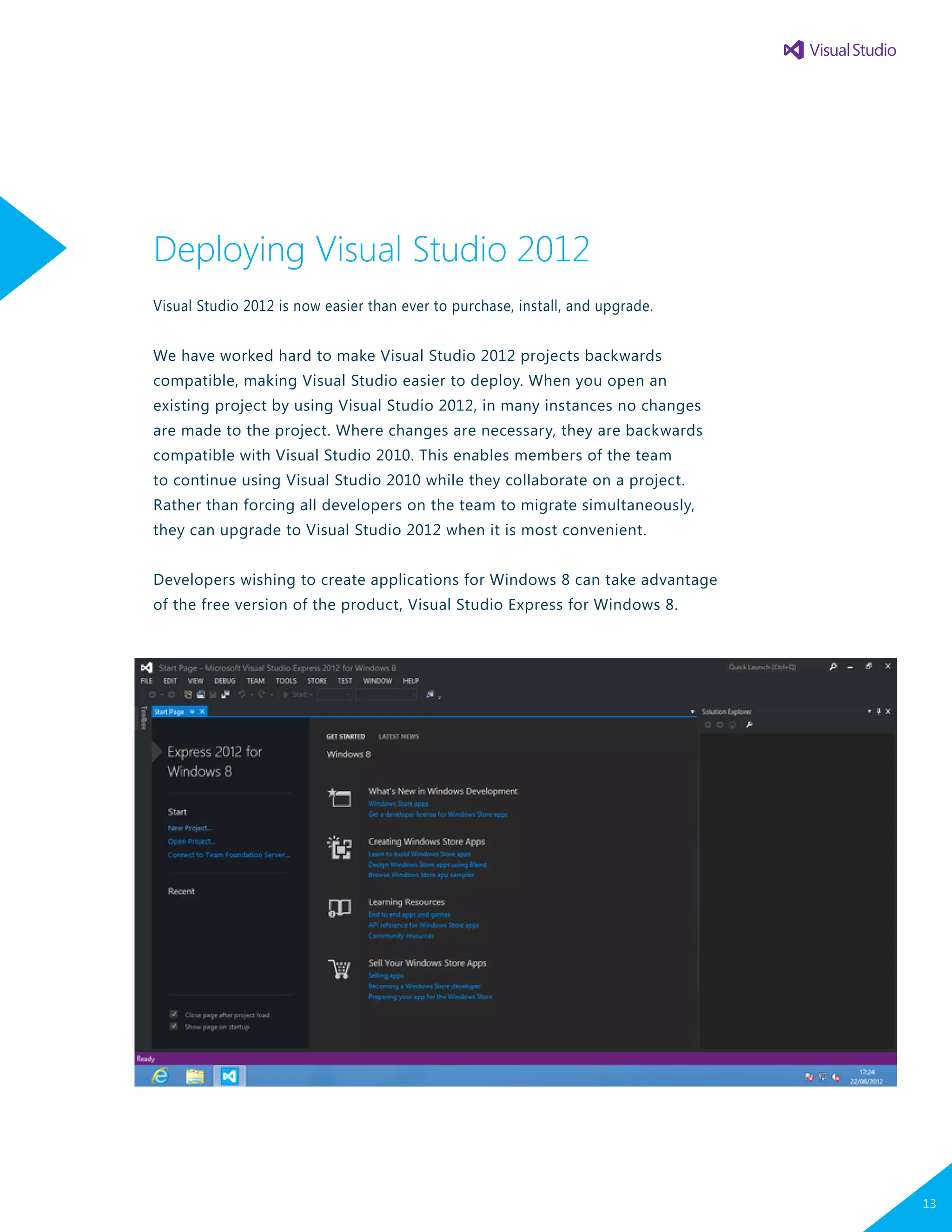 Deploying Visual Studio 2012
Visual Studio 2012 is now easier than ever to purchase, install, and upgrade.
We have worked hard to make Visual Studio 2012 projects backwards
compatible, making Visual Studio easier to deploy. When you open an
existing project by using Visual Studio 2012, in many instances no changes
are made to the project. Where changes are necessary, they are backwards
compatible with Visual Studio 2010. This enables members of the team
to continue using Visual Studio 2010 while they collaborate on a project.
Rather than forcing all developers on the team to migrate simultaneously,
they can upgrade to Visual Studio 2012 when it is most convenient.
Developers wishing to create applications for Windows 8 can take advantage
of the free version of the product, Visual Studio Express for Windows 8.
13
 