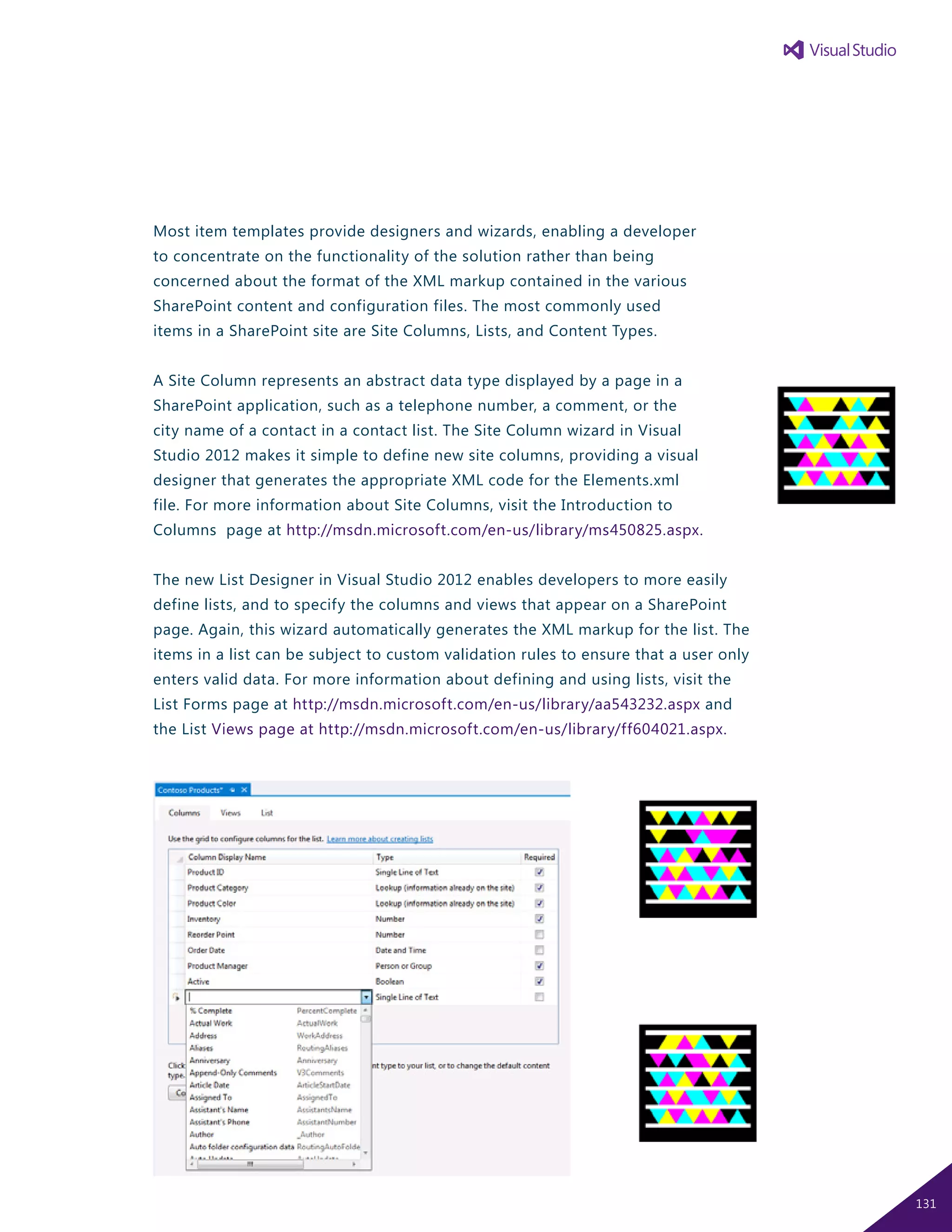 Most item templates provide designers and wizards, enabling a developer
to concentrate on the functionality of the solution rather than being
concerned about the format of the XML markup contained in the various
SharePoint content and configuration files. The most commonly used
items in a SharePoint site are Site Columns, Lists, and Content Types.
A Site Column represents an abstract data type displayed by a page in a
SharePoint application, such as a telephone number, a comment, or the
city name of a contact in a contact list. The Site Column wizard in Visual
Studio 2012 makes it simple to define new site columns, providing a visual
designer that generates the appropriate XML code for the Elements.xml
file. For more information about Site Columns, visit the Introduction to
Columns page at http://msdn.microsoft.com/en-us/library/ms450825.aspx.
The new List Designer in Visual Studio 2012 enables developers to more easily
define lists, and to specify the columns and views that appear on a SharePoint
page. Again, this wizard automatically generates the XML markup for the list. The
items in a list can be subject to custom validation rules to ensure that a user only
enters valid data. For more information about defining and using lists, visit the
List Forms page at http://msdn.microsoft.com/en-us/library/aa543232.aspx and
the List Views page at http://msdn.microsoft.com/en-us/library/ff604021.aspx.
131
 