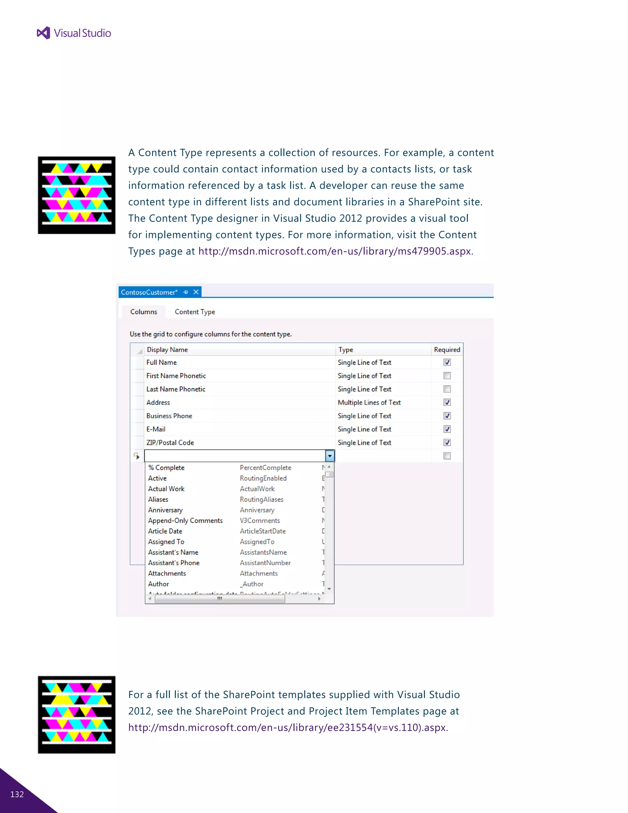 A Content Type represents a collection of resources. For example, a content
type could contain contact information used by a contacts lists, or task
information referenced by a task list. A developer can reuse the same
content type in different lists and document libraries in a SharePoint site.
The Content Type designer in Visual Studio 2012 provides a visual tool
for implementing content types. For more information, visit the Content
Types page at http://msdn.microsoft.com/en-us/library/ms479905.aspx.
For a full list of the SharePoint templates supplied with Visual Studio
2012, see the SharePoint Project and Project Item Templates page at
http://msdn.microsoft.com/en-us/library/ee231554(v=vs.110).aspx.
132
 