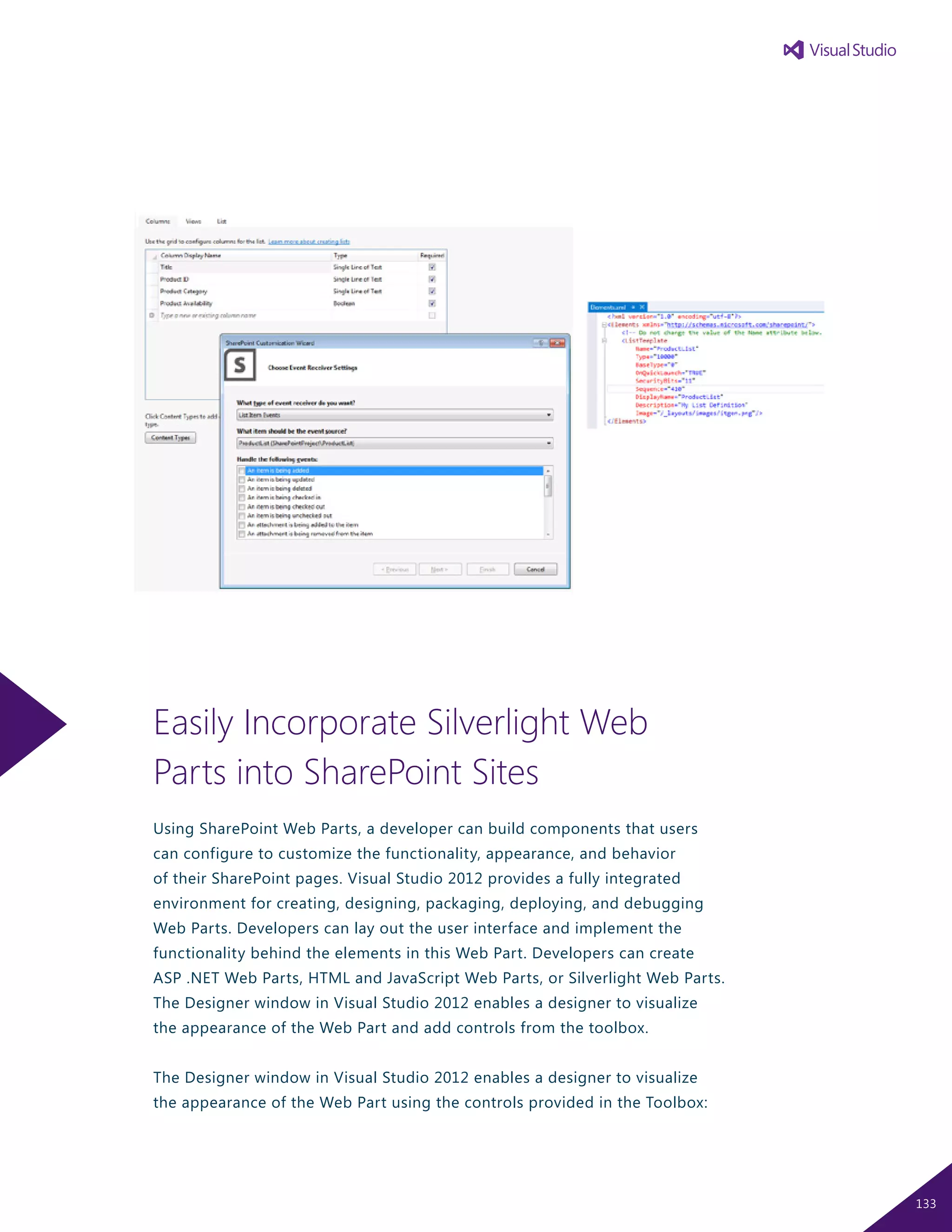 Easily Incorporate Silverlight Web
Parts into SharePoint Sites
Using SharePoint Web Parts, a developer can build components that users
can configure to customize the functionality, appearance, and behavior
of their SharePoint pages. Visual Studio 2012 provides a fully integrated
environment for creating, designing, packaging, deploying, and debugging
Web Parts. Developers can lay out the user interface and implement the
functionality behind the elements in this Web Part. Developers can create
ASP .NET Web Parts, HTML and JavaScript Web Parts, or Silverlight Web Parts.
The Designer window in Visual Studio 2012 enables a designer to visualize
the appearance of the Web Part and add controls from the toolbox.
The Designer window in Visual Studio 2012 enables a designer to visualize
the appearance of the Web Part using the controls provided in the Toolbox:
133
 