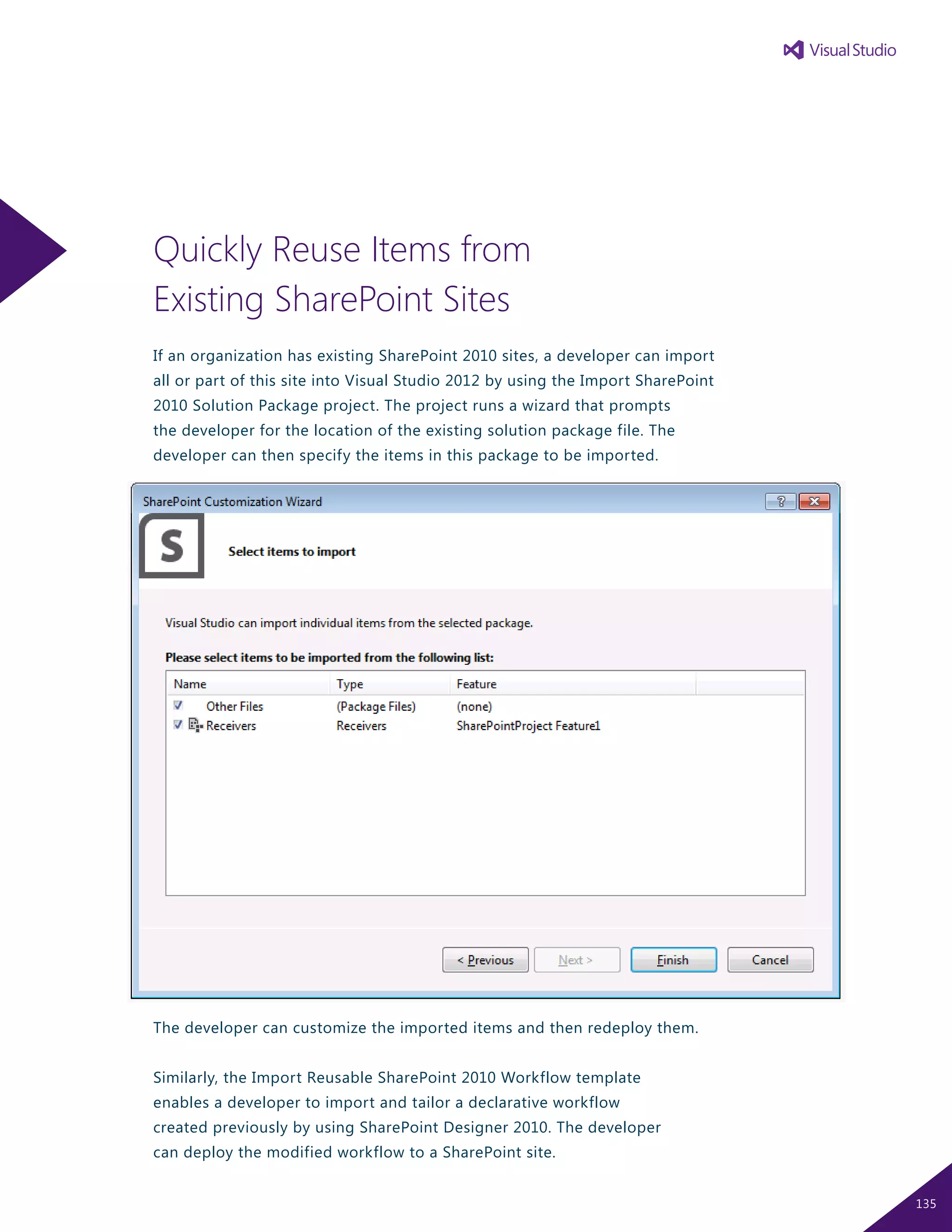 Quickly Reuse Items from
Existing SharePoint Sites
If an organization has existing SharePoint 2010 sites, a developer can import
all or part of this site into Visual Studio 2012 by using the Import SharePoint
2010 Solution Package project. The project runs a wizard that prompts
the developer for the location of the existing solution package file. The
developer can then specify the items in this package to be imported.
The developer can customize the imported items and then redeploy them.
Similarly, the Import Reusable SharePoint 2010 Workflow template
enables a developer to import and tailor a declarative workflow
created previously by using SharePoint Designer 2010. The developer
can deploy the modified workflow to a SharePoint site.
135
 