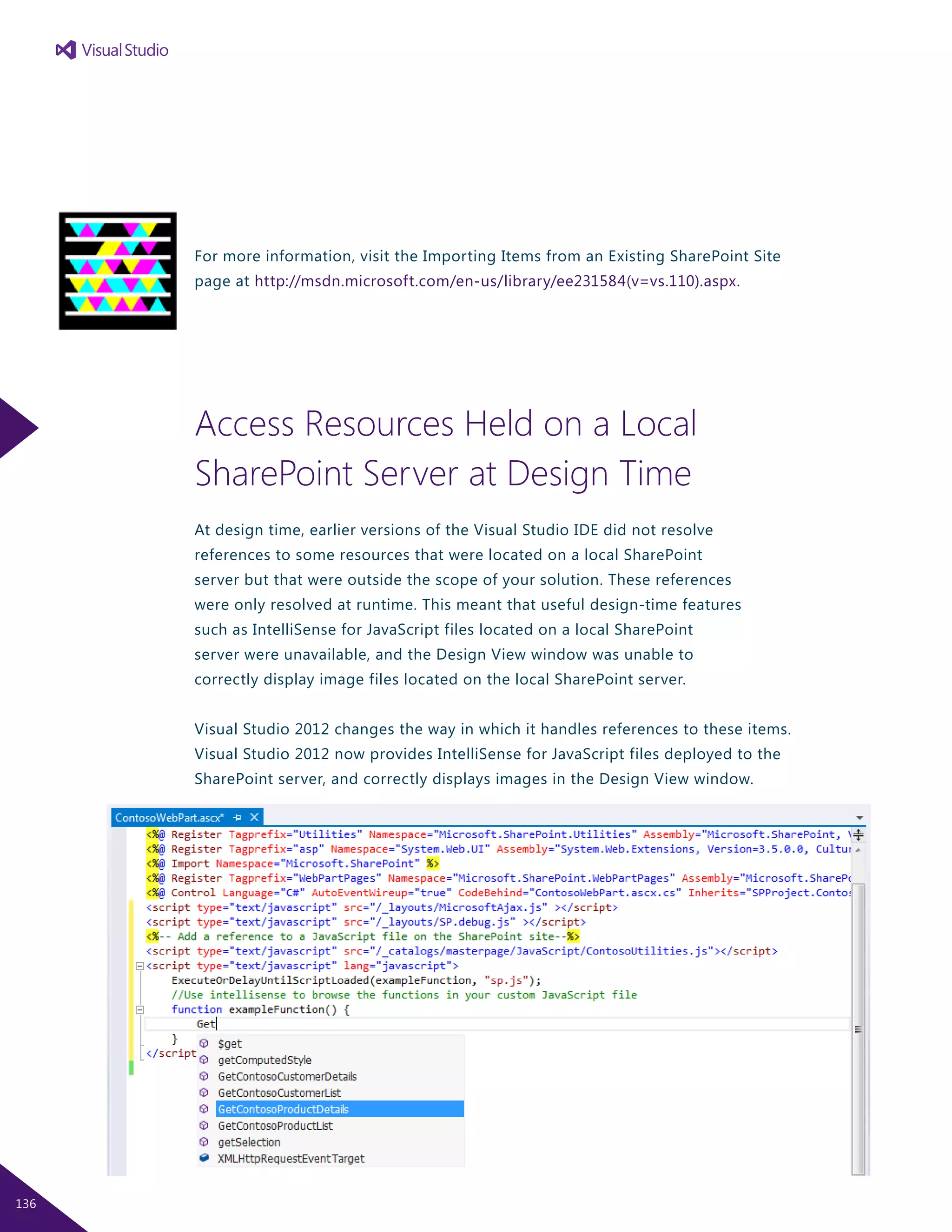 For more information, visit the Importing Items from an Existing SharePoint Site
page at http://msdn.microsoft.com/en-us/library/ee231584(v=vs.110).aspx.
Access Resources Held on a Local
SharePoint Server at Design Time
At design time, earlier versions of the Visual Studio IDE did not resolve
references to some resources that were located on a local SharePoint
server but that were outside the scope of your solution. These references
were only resolved at runtime. This meant that useful design-time features
such as IntelliSense for JavaScript files located on a local SharePoint
server were unavailable, and the Design View window was unable to
correctly display image files located on the local SharePoint server.
Visual Studio 2012 changes the way in which it handles references to these items.
Visual Studio 2012 now provides IntelliSense for JavaScript files deployed to the
SharePoint server, and correctly displays images in the Design View window.
136
 