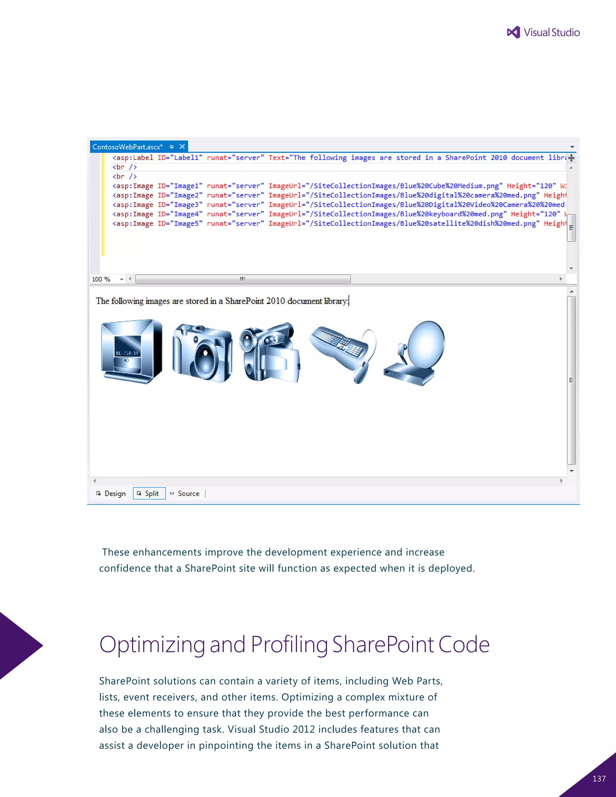 These enhancements improve the development experience and increase
confidence that a SharePoint site will function as expected when it is deployed.
Optimizingand ProfilingSharePoint Code
SharePoint solutions can contain a variety of items, including Web Parts,
lists, event receivers, and other items. Optimizing a complex mixture of
these elements to ensure that they provide the best performance can
also be a challenging task. Visual Studio 2012 includes features that can
assist a developer in pinpointing the items in a SharePoint solution that
137
 