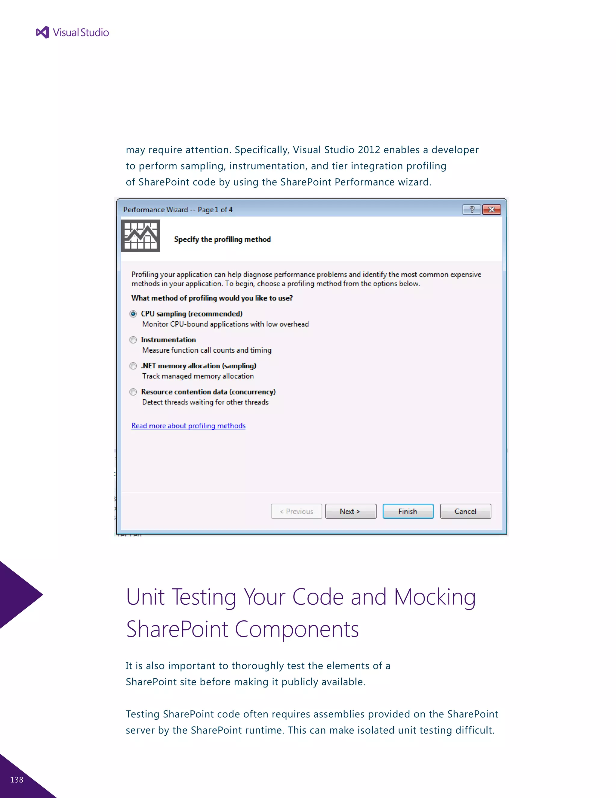 may require attention. Specifically, Visual Studio 2012 enables a developer
to perform sampling, instrumentation, and tier integration profiling
of SharePoint code by using the SharePoint Performance wizard.
Unit Testing Your Code and Mocking
SharePoint Components
It is also important to thoroughly test the elements of a
SharePoint site before making it publicly available.
Testing SharePoint code often requires assemblies provided on the SharePoint
server by the SharePoint runtime. This can make isolated unit testing difficult.
138
 