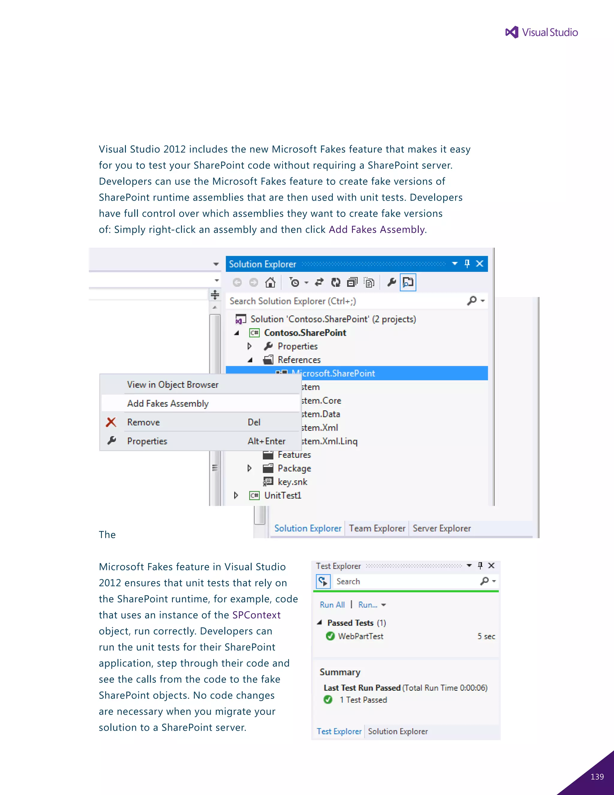 Visual Studio 2012 includes the new Microsoft Fakes feature that makes it easy
for you to test your SharePoint code without requiring a SharePoint server.
Developers can use the Microsoft Fakes feature to create fake versions of
SharePoint runtime assemblies that are then used with unit tests. Developers
have full control over which assemblies they want to create fake versions
of: Simply right-click an assembly and then click Add Fakes Assembly.
The
Microsoft Fakes feature in Visual Studio
2012 ensures that unit tests that rely on
the SharePoint runtime, for example, code
that uses an instance of the SPContext
object, run correctly. Developers can
run the unit tests for their SharePoint
application, step through their code and
see the calls from the code to the fake
SharePoint objects. No code changes
are necessary when you migrate your
solution to a SharePoint server.
139
 