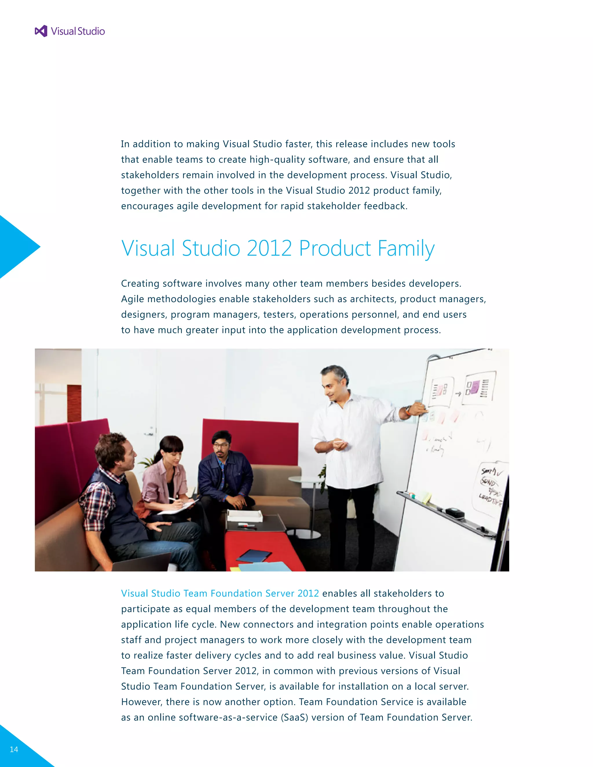 In addition to making Visual Studio faster, this release includes new tools
that enable teams to create high-quality software, and ensure that all
stakeholders remain involved in the development process. Visual Studio,
together with the other tools in the Visual Studio 2012 product family,
encourages agile development for rapid stakeholder feedback.
Visual Studio 2012 Product Family
Creating software involves many other team members besides developers.
Agile methodologies enable stakeholders such as architects, product managers,
designers, program managers, testers, operations personnel, and end users
to have much greater input into the application development process.
Visual Studio Team Foundation Server 2012 enables all stakeholders to
participate as equal members of the development team throughout the
application life cycle. New connectors and integration points enable operations
staff and project managers to work more closely with the development team
to realize faster delivery cycles and to add real business value. Visual Studio
Team Foundation Server 2012, in common with previous versions of Visual
Studio Team Foundation Server, is available for installation on a local server.
However, there is now another option. Team Foundation Service is available
as an online software-as-a-service (SaaS) version of Team Foundation Server.
14
 