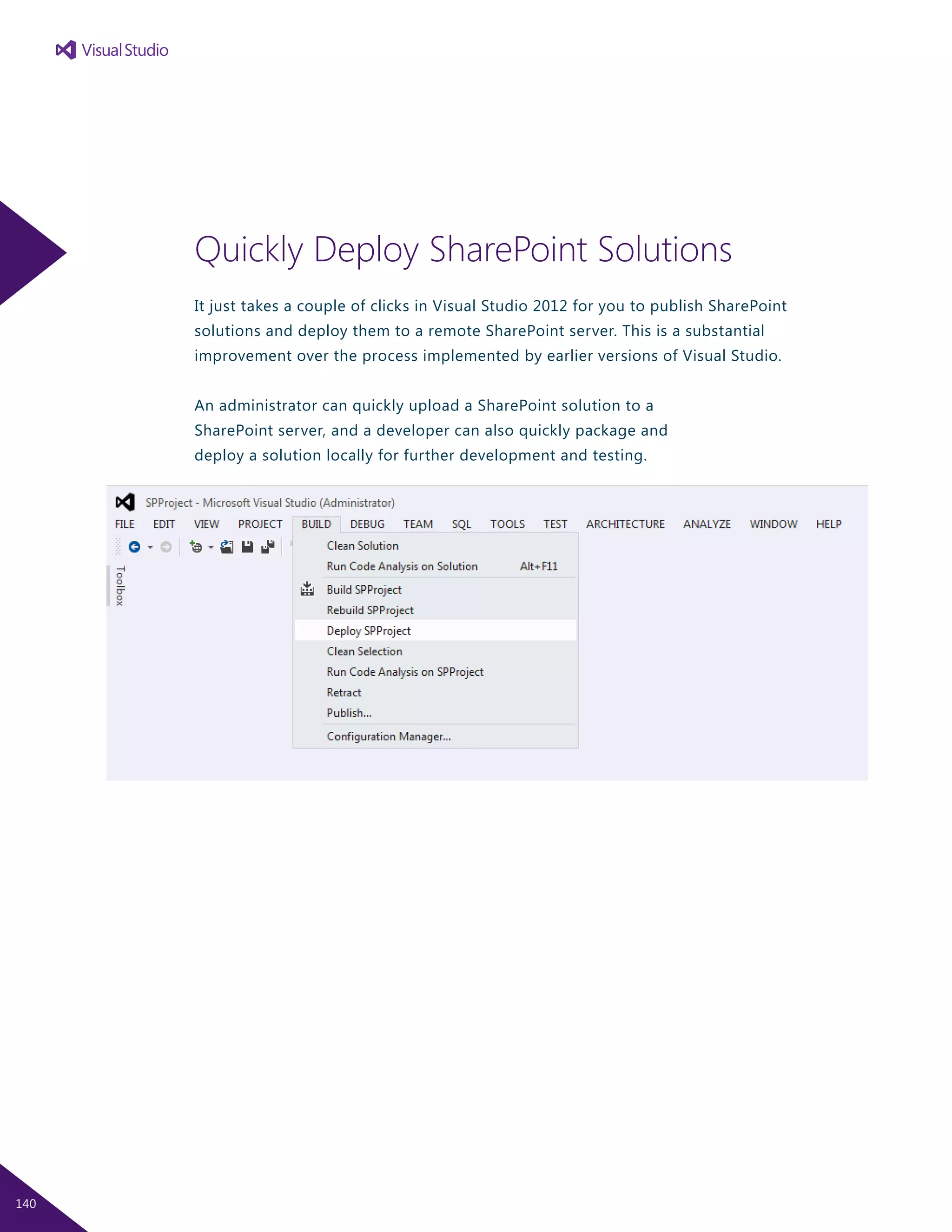 Quickly Deploy SharePoint Solutions
It just takes a couple of clicks in Visual Studio 2012 for you to publish SharePoint
solutions and deploy them to a remote SharePoint server. This is a substantial
improvement over the process implemented by earlier versions of Visual Studio.
An administrator can quickly upload a SharePoint solution to a
SharePoint server, and a developer can also quickly package and
deploy a solution locally for further development and testing.
140
 