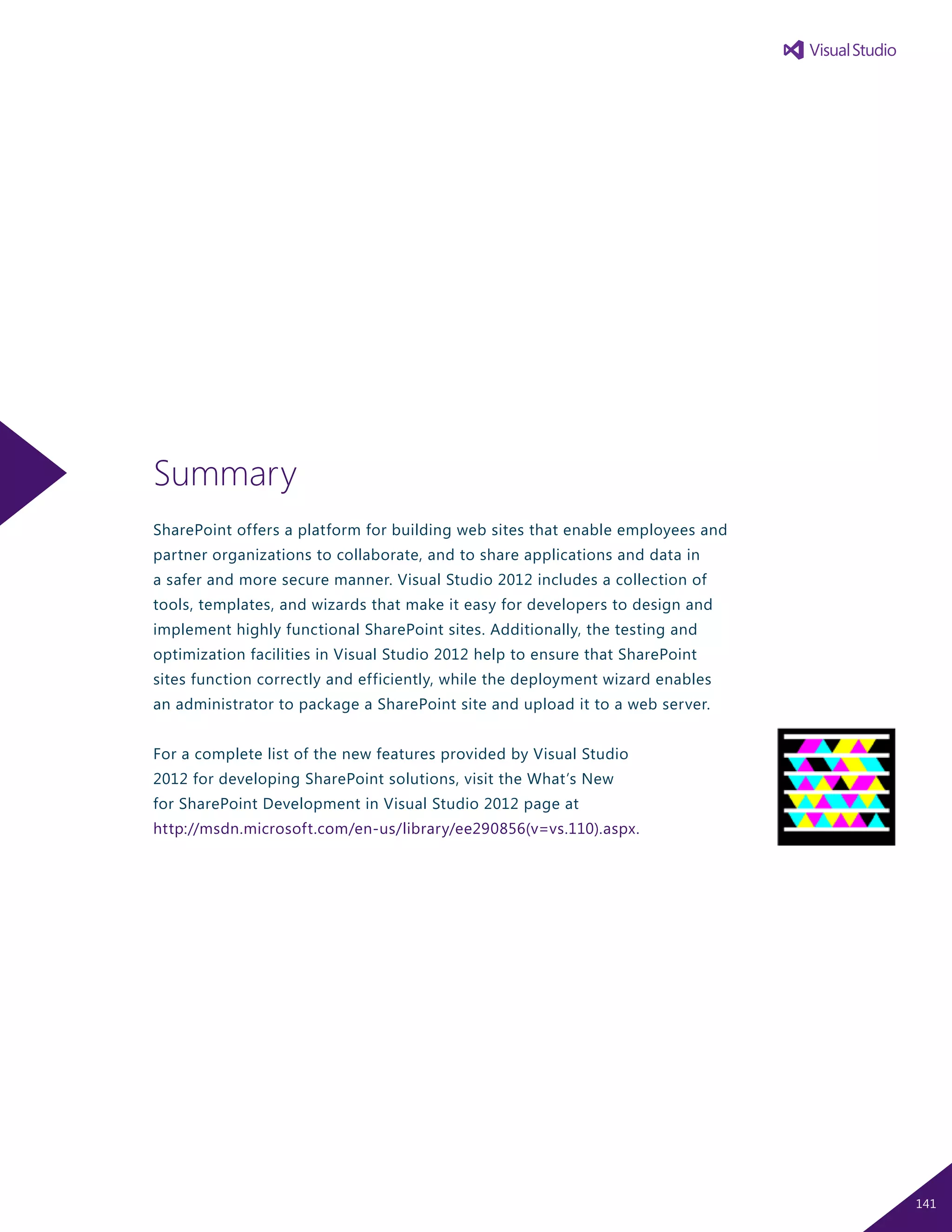 Summary
SharePoint offers a platform for building web sites that enable employees and
partner organizations to collaborate, and to share applications and data in
a safer and more secure manner. Visual Studio 2012 includes a collection of
tools, templates, and wizards that make it easy for developers to design and
implement highly functional SharePoint sites. Additionally, the testing and
optimization facilities in Visual Studio 2012 help to ensure that SharePoint
sites function correctly and efficiently, while the deployment wizard enables
an administrator to package a SharePoint site and upload it to a web server.
For a complete list of the new features provided by Visual Studio
2012 for developing SharePoint solutions, visit the What’s New
for SharePoint Development in Visual Studio 2012 page at
http://msdn.microsoft.com/en-us/library/ee290856(v=vs.110).aspx.
141
 