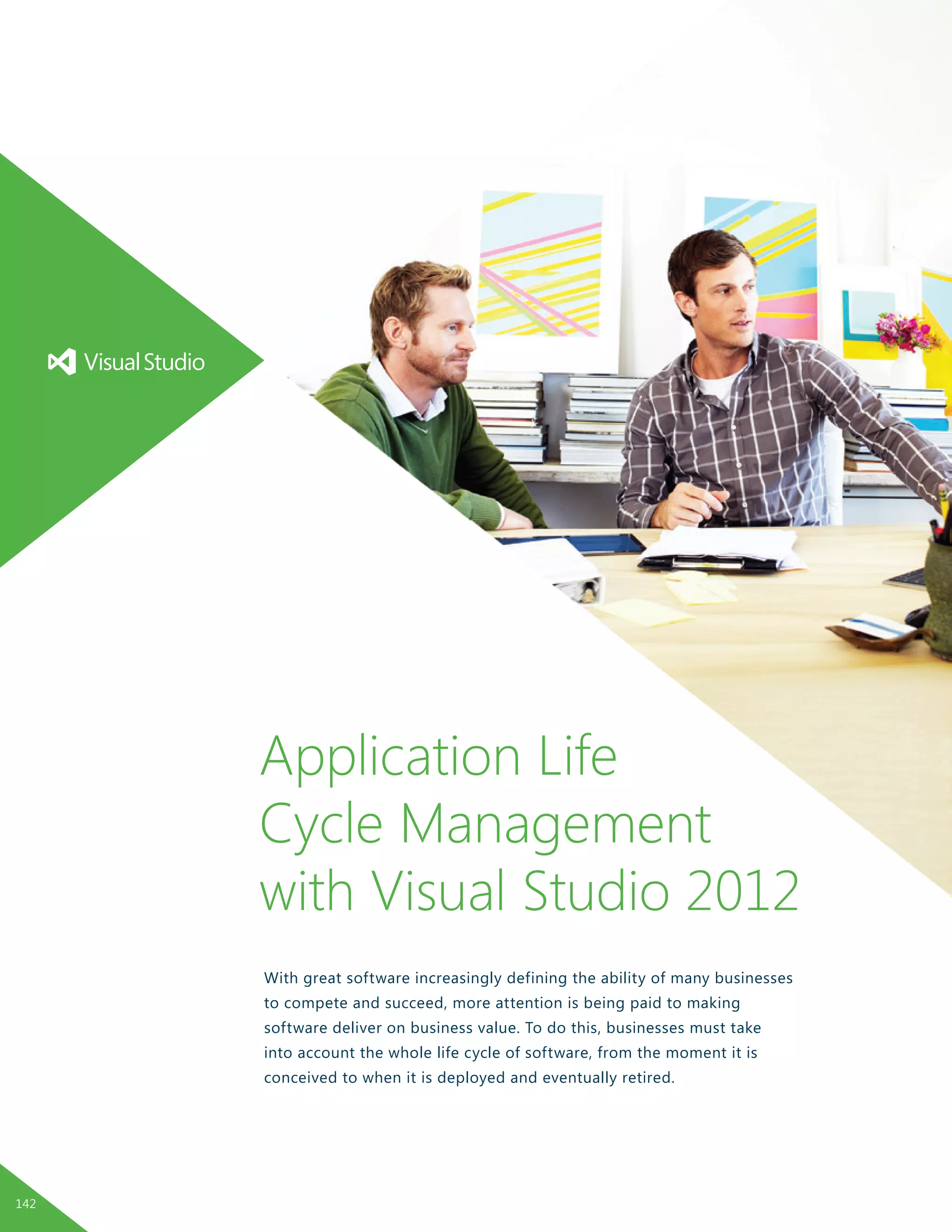 With great software increasingly defining the ability of many businesses
to compete and succeed, more attention is being paid to making
software deliver on business value. To do this, businesses must take
into account the whole life cycle of software, from the moment it is
conceived to when it is deployed and eventually retired.
Application Life
Cycle Management
with Visual Studio 2012
142
 