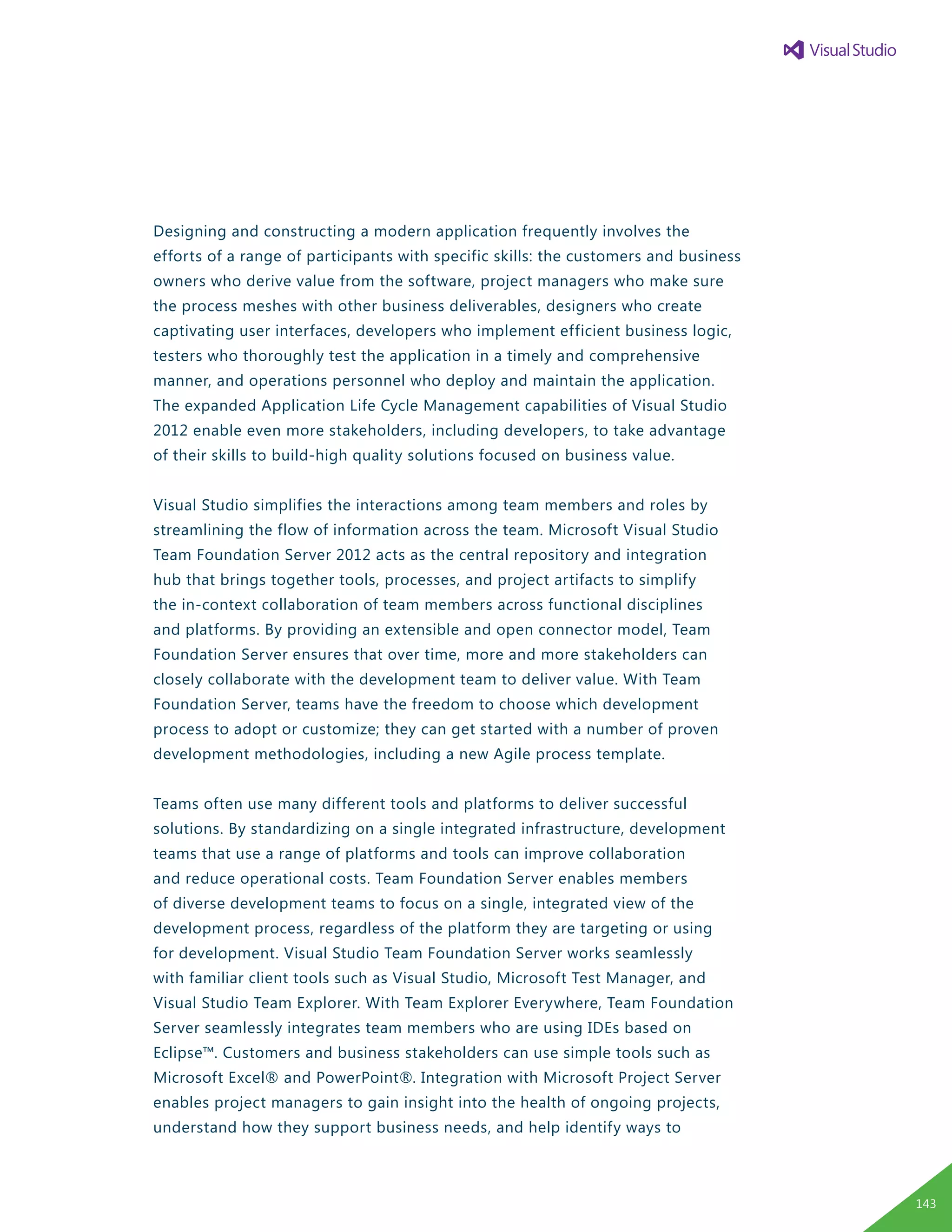 Designing and constructing a modern application frequently involves the
efforts of a range of participants with specific skills: the customers and business
owners who derive value from the software, project managers who make sure
the process meshes with other business deliverables, designers who create
captivating user interfaces, developers who implement efficient business logic,
testers who thoroughly test the application in a timely and comprehensive
manner, and operations personnel who deploy and maintain the application.
The expanded Application Life Cycle Management capabilities of Visual Studio
2012 enable even more stakeholders, including developers, to take advantage
of their skills to build-high quality solutions focused on business value.
Visual Studio simplifies the interactions among team members and roles by
streamlining the flow of information across the team. Microsoft Visual Studio
Team Foundation Server 2012 acts as the central repository and integration
hub that brings together tools, processes, and project artifacts to simplify
the in-context collaboration of team members across functional disciplines
and platforms. By providing an extensible and open connector model, Team
Foundation Server ensures that over time, more and more stakeholders can
closely collaborate with the development team to deliver value. With Team
Foundation Server, teams have the freedom to choose which development
process to adopt or customize; they can get started with a number of proven
development methodologies, including a new Agile process template.
Teams often use many different tools and platforms to deliver successful
solutions. By standardizing on a single integrated infrastructure, development
teams that use a range of platforms and tools can improve collaboration
and reduce operational costs. Team Foundation Server enables members
of diverse development teams to focus on a single, integrated view of the
development process, regardless of the platform they are targeting or using
for development. Visual Studio Team Foundation Server works seamlessly
with familiar client tools such as Visual Studio, Microsoft Test Manager, and
Visual Studio Team Explorer. With Team Explorer Everywhere, Team Foundation
Server seamlessly integrates team members who are using IDEs based on
Eclipse™. Customers and business stakeholders can use simple tools such as
Microsoft Excel® and PowerPoint®. Integration with Microsoft Project Server
enables project managers to gain insight into the health of ongoing projects,
understand how they support business needs, and help identify ways to
143
 