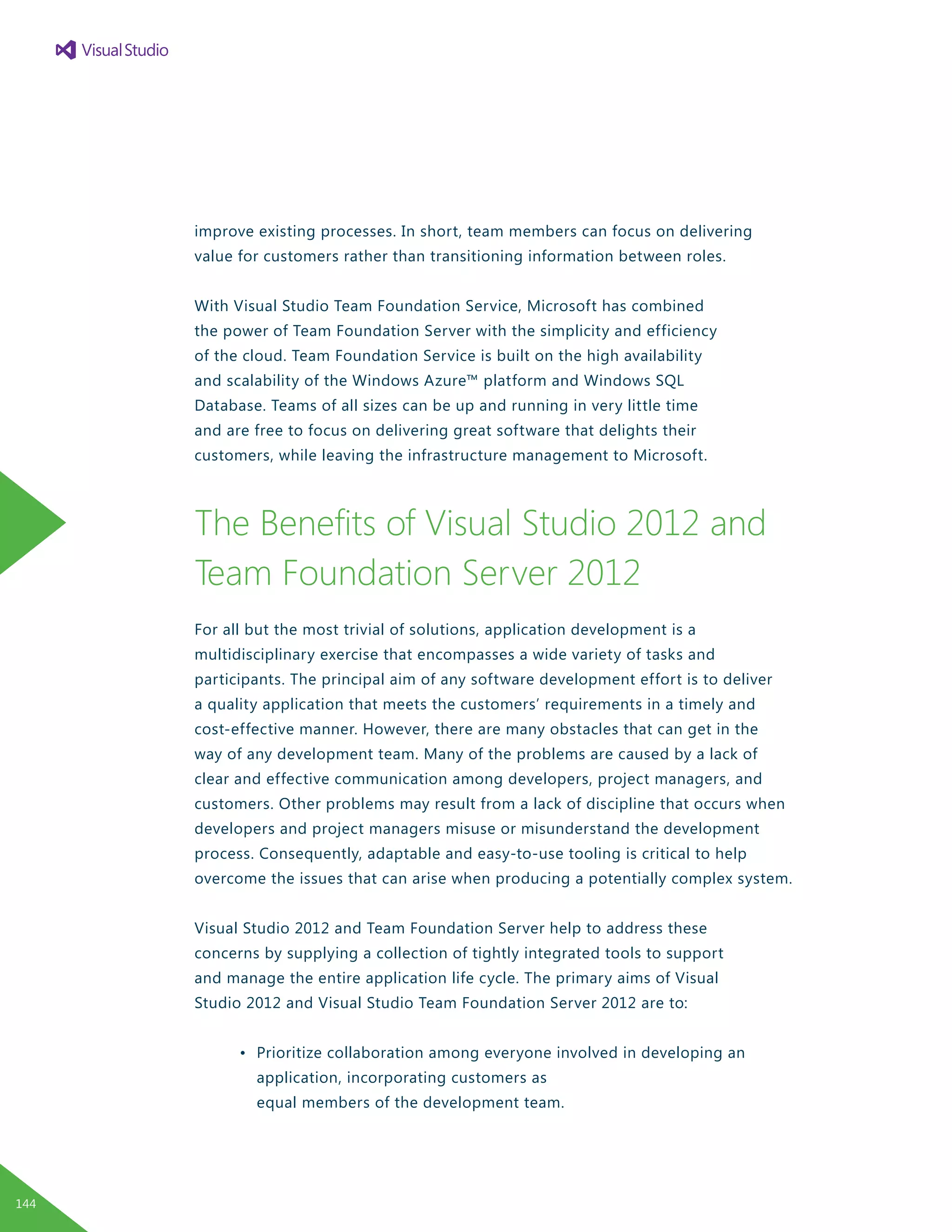 improve existing processes. In short, team members can focus on delivering
value for customers rather than transitioning information between roles.
With Visual Studio Team Foundation Service, Microsoft has combined
the power of Team Foundation Server with the simplicity and efficiency
of the cloud. Team Foundation Service is built on the high availability
and scalability of the Windows Azure™ platform and Windows SQL
Database. Teams of all sizes can be up and running in very little time
and are free to focus on delivering great software that delights their
customers, while leaving the infrastructure management to Microsoft.
The Benefits of Visual Studio 2012 and
Team Foundation Server 2012
For all but the most trivial of solutions, application development is a
multidisciplinary exercise that encompasses a wide variety of tasks and
participants. The principal aim of any software development effort is to deliver
a quality application that meets the customers’ requirements in a timely and
cost-effective manner. However, there are many obstacles that can get in the
way of any development team. Many of the problems are caused by a lack of
clear and effective communication among developers, project managers, and
customers. Other problems may result from a lack of discipline that occurs when
developers and project managers misuse or misunderstand the development
process. Consequently, adaptable and easy-to-use tooling is critical to help
overcome the issues that can arise when producing a potentially complex system.
Visual Studio 2012 and Team Foundation Server help to address these
concerns by supplying a collection of tightly integrated tools to support
and manage the entire application life cycle. The primary aims of Visual
Studio 2012 and Visual Studio Team Foundation Server 2012 are to:
	 •	 Prioritize collaboration among everyone involved in developing an
		 application, incorporating customers as
		 equal members of the development team.
144
 