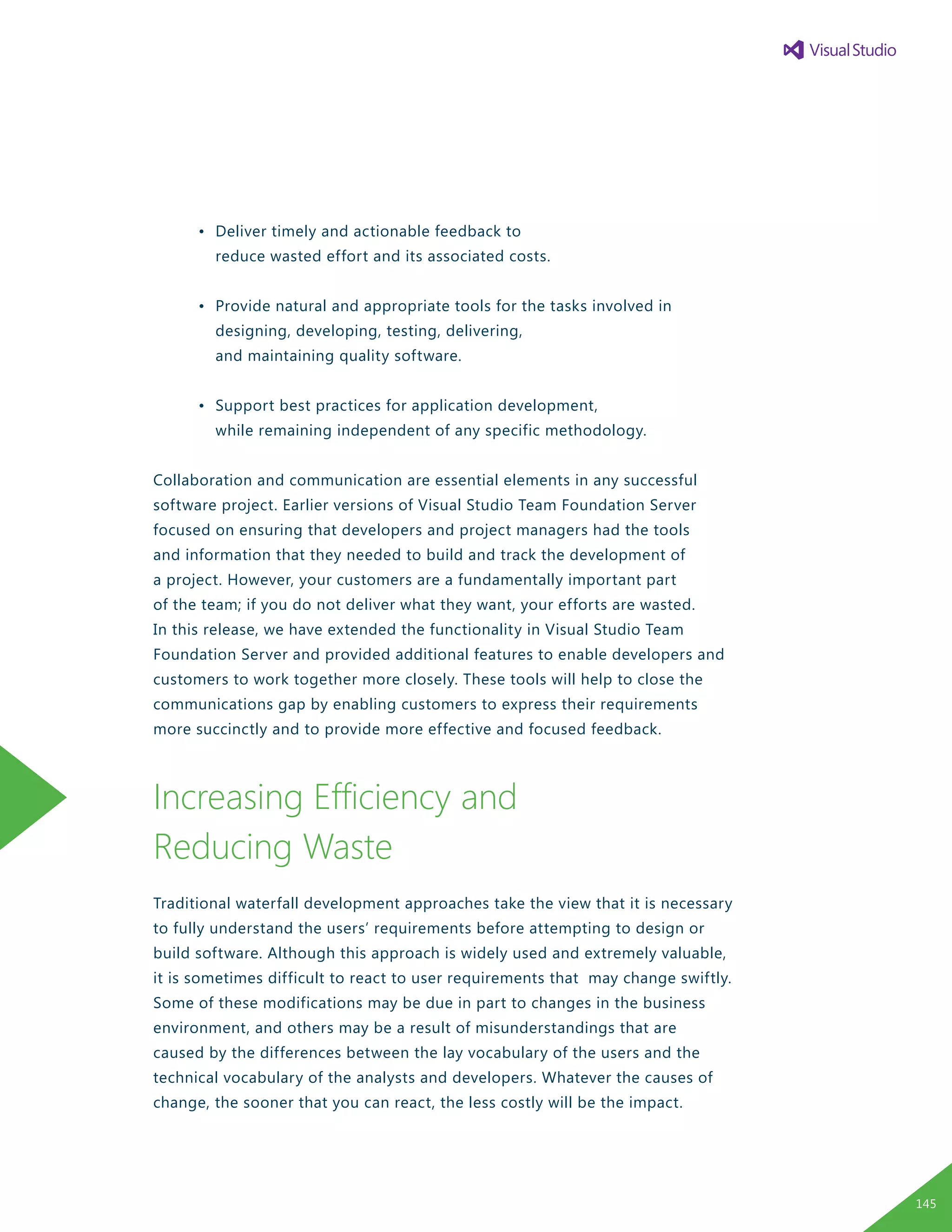 •	 Deliver timely and actionable feedback to
		 reduce wasted effort and its associated costs.
	 •	 Provide natural and appropriate tools for the tasks involved in
		 designing, developing, testing, delivering,
		 and maintaining quality software.
	 •	 Support best practices for application development,
		 while remaining independent of any specific methodology.
Collaboration and communication are essential elements in any successful
software project. Earlier versions of Visual Studio Team Foundation Server
focused on ensuring that developers and project managers had the tools
and information that they needed to build and track the development of
a project. However, your customers are a fundamentally important part
of the team; if you do not deliver what they want, your efforts are wasted.
In this release, we have extended the functionality in Visual Studio Team
Foundation Server and provided additional features to enable developers and
customers to work together more closely. These tools will help to close the
communications gap by enabling customers to express their requirements
more succinctly and to provide more effective and focused feedback.
Increasing Efficiency and
Reducing Waste
Traditional waterfall development approaches take the view that it is necessary
to fully understand the users’ requirements before attempting to design or
build software. Although this approach is widely used and extremely valuable,
it is sometimes difficult to react to user requirements that may change swiftly.
Some of these modifications may be due in part to changes in the business
environment, and others may be a result of misunderstandings that are
caused by the differences between the lay vocabulary of the users and the
technical vocabulary of the analysts and developers. Whatever the causes of
change, the sooner that you can react, the less costly will be the impact.
145
 