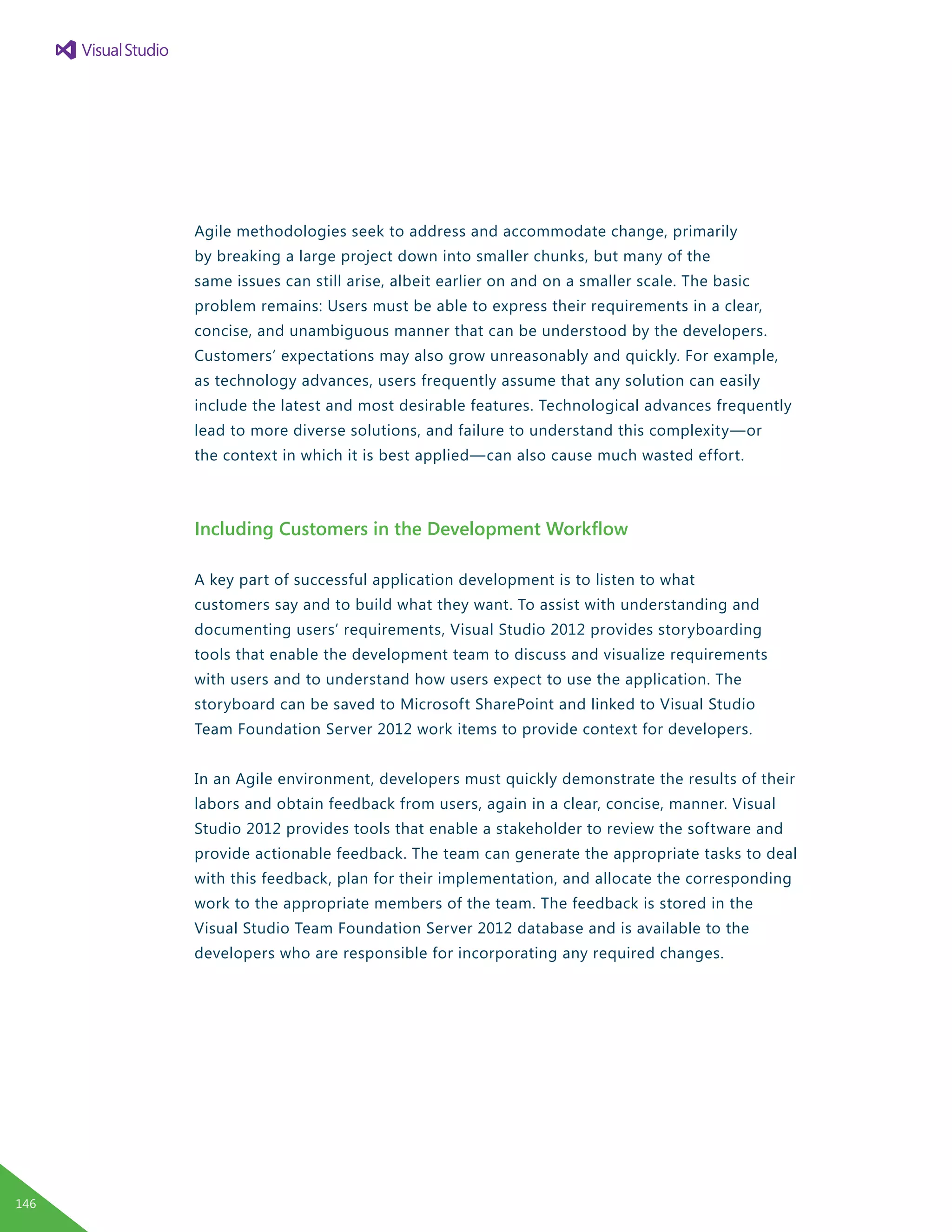 Agile methodologies seek to address and accommodate change, primarily
by breaking a large project down into smaller chunks, but many of the
same issues can still arise, albeit earlier on and on a smaller scale. The basic
problem remains: Users must be able to express their requirements in a clear,
concise, and unambiguous manner that can be understood by the developers.
Customers’ expectations may also grow unreasonably and quickly. For example,
as technology advances, users frequently assume that any solution can easily
include the latest and most desirable features. Technological advances frequently
lead to more diverse solutions, and failure to understand this complexity—or
the context in which it is best applied—can also cause much wasted effort.
Including Customers in the Development Workflow
A key part of successful application development is to listen to what
customers say and to build what they want. To assist with understanding and
documenting users’ requirements, Visual Studio 2012 provides storyboarding
tools that enable the development team to discuss and visualize requirements
with users and to understand how users expect to use the application. The
storyboard can be saved to Microsoft SharePoint and linked to Visual Studio
Team Foundation Server 2012 work items to provide context for developers.
In an Agile environment, developers must quickly demonstrate the results of their
labors and obtain feedback from users, again in a clear, concise, manner. Visual
Studio 2012 provides tools that enable a stakeholder to review the software and
provide actionable feedback. The team can generate the appropriate tasks to deal
with this feedback, plan for their implementation, and allocate the corresponding
work to the appropriate members of the team. The feedback is stored in the
Visual Studio Team Foundation Server 2012 database and is available to the
developers who are responsible for incorporating any required changes.
146
 