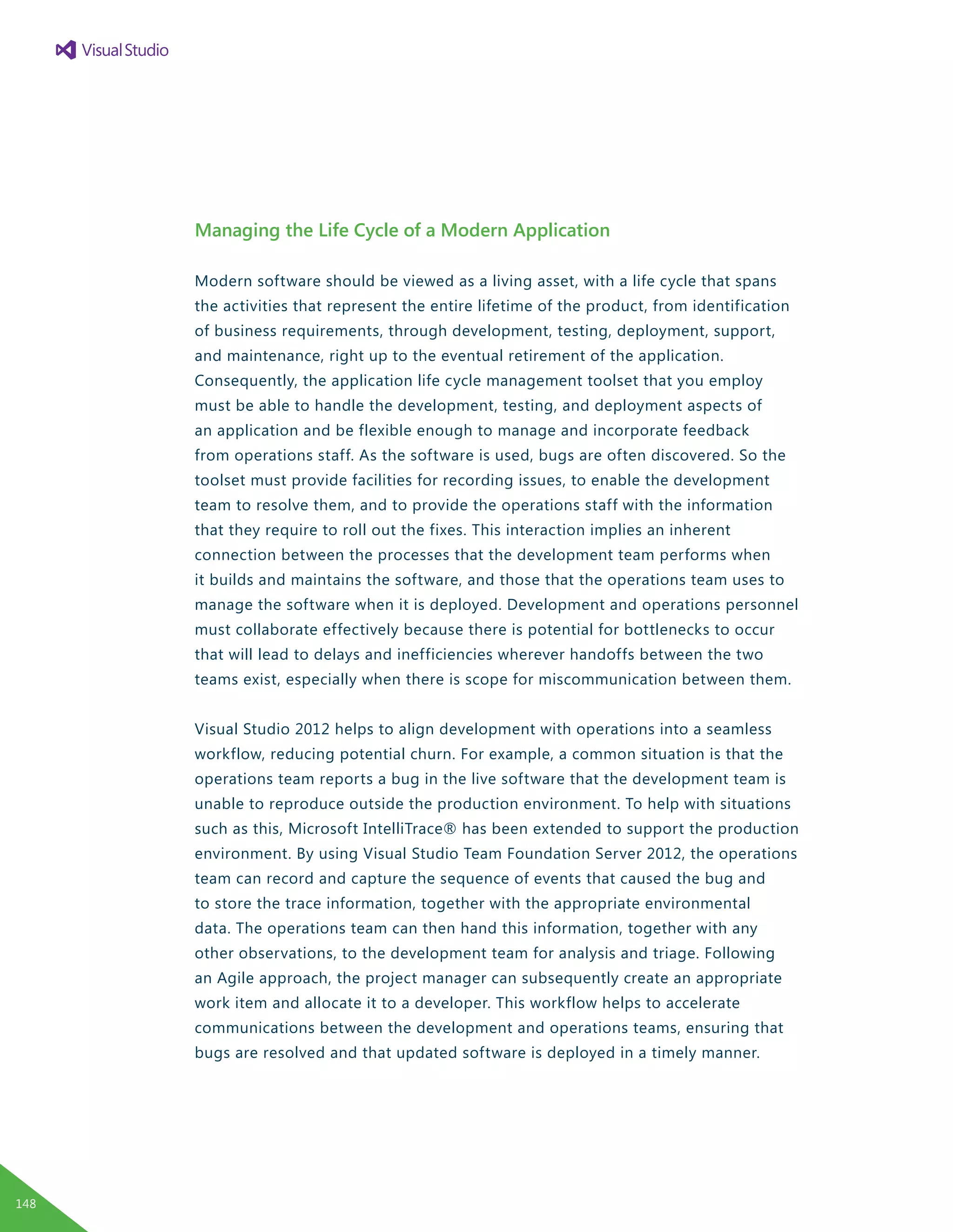 Managing the Life Cycle of a Modern Application
Modern software should be viewed as a living asset, with a life cycle that spans
the activities that represent the entire lifetime of the product, from identification
of business requirements, through development, testing, deployment, support,
and maintenance, right up to the eventual retirement of the application.
Consequently, the application life cycle management toolset that you employ
must be able to handle the development, testing, and deployment aspects of
an application and be flexible enough to manage and incorporate feedback
from operations staff. As the software is used, bugs are often discovered. So the
toolset must provide facilities for recording issues, to enable the development
team to resolve them, and to provide the operations staff with the information
that they require to roll out the fixes. This interaction implies an inherent
connection between the processes that the development team performs when
it builds and maintains the software, and those that the operations team uses to
manage the software when it is deployed. Development and operations personnel
must collaborate effectively because there is potential for bottlenecks to occur
that will lead to delays and inefficiencies wherever handoffs between the two
teams exist, especially when there is scope for miscommunication between them.
Visual Studio 2012 helps to align development with operations into a seamless
workflow, reducing potential churn. For example, a common situation is that the
operations team reports a bug in the live software that the development team is
unable to reproduce outside the production environment. To help with situations
such as this, Microsoft IntelliTrace® has been extended to support the production
environment. By using Visual Studio Team Foundation Server 2012, the operations
team can record and capture the sequence of events that caused the bug and
to store the trace information, together with the appropriate environmental
data. The operations team can then hand this information, together with any
other observations, to the development team for analysis and triage. Following
an Agile approach, the project manager can subsequently create an appropriate
work item and allocate it to a developer. This workflow helps to accelerate
communications between the development and operations teams, ensuring that
bugs are resolved and that updated software is deployed in a timely manner.
148
 