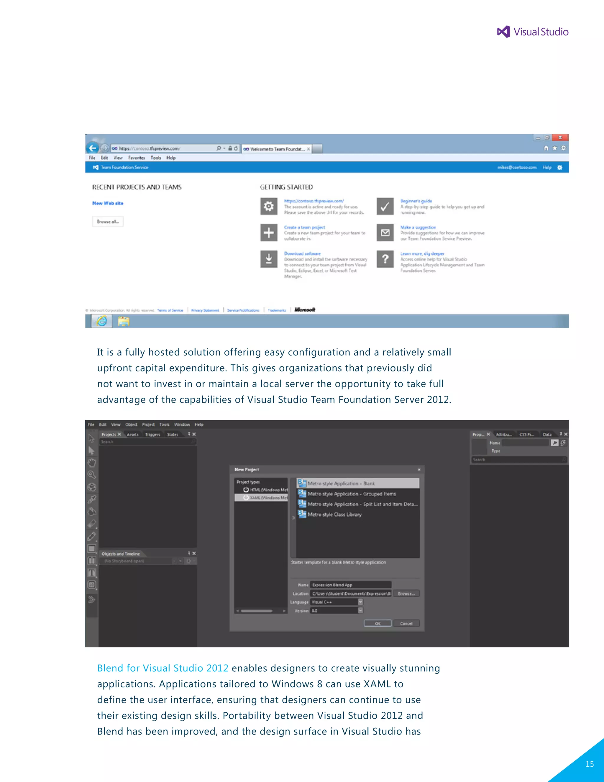 It is a fully hosted solution offering easy configuration and a relatively small
upfront capital expenditure. This gives organizations that previously did
not want to invest in or maintain a local server the opportunity to take full
advantage of the capabilities of Visual Studio Team Foundation Server 2012.
Blend for Visual Studio 2012 enables designers to create visually stunning
applications. Applications tailored to Windows 8 can use XAML to
define the user interface, ensuring that designers can continue to use
their existing design skills. Portability between Visual Studio 2012 and
Blend has been improved, and the design surface in Visual Studio has
15
 