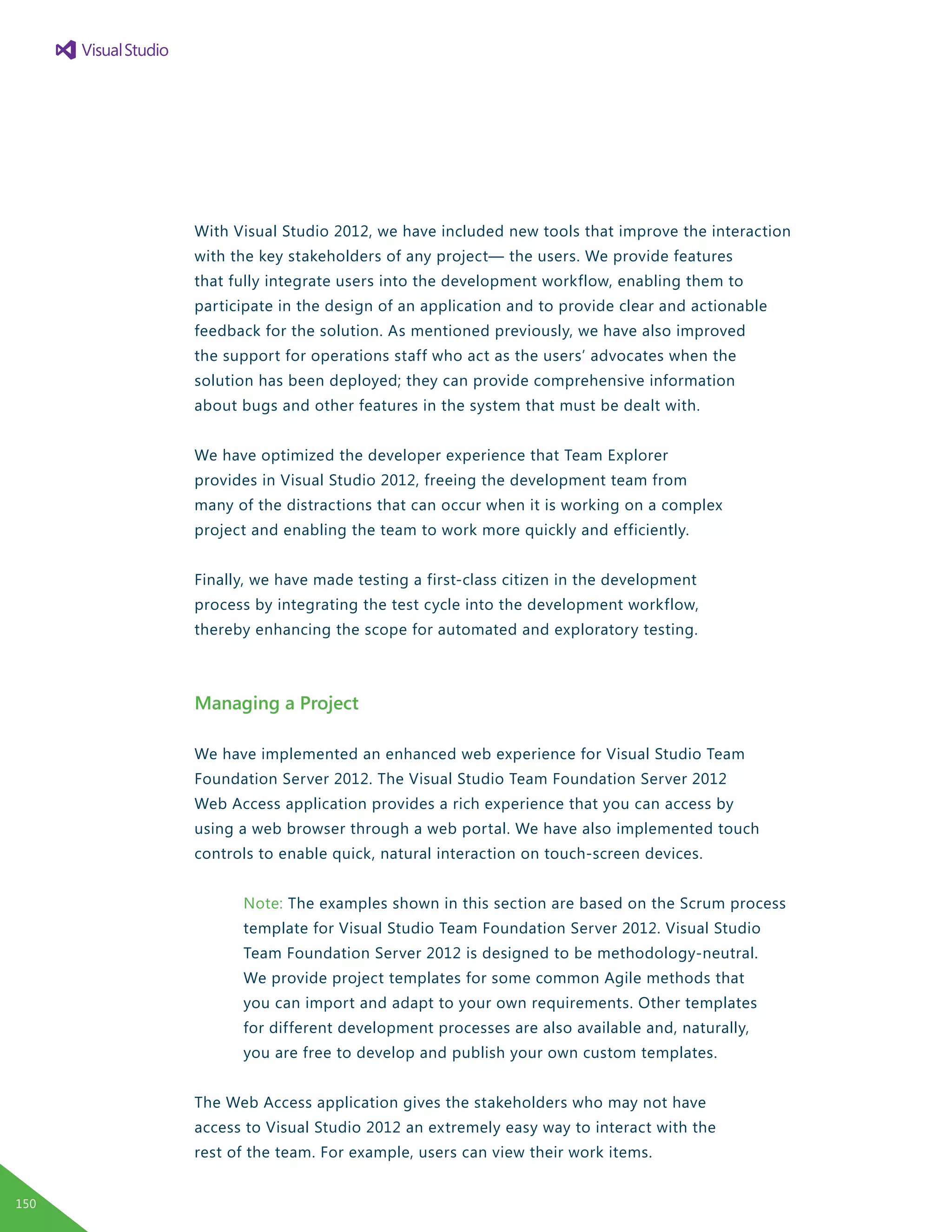 With Visual Studio 2012, we have included new tools that improve the interaction
with the key stakeholders of any project— the users. We provide features
that fully integrate users into the development workflow, enabling them to
participate in the design of an application and to provide clear and actionable
feedback for the solution. As mentioned previously, we have also improved
the support for operations staff who act as the users’ advocates when the
solution has been deployed; they can provide comprehensive information
about bugs and other features in the system that must be dealt with.
We have optimized the developer experience that Team Explorer
provides in Visual Studio 2012, freeing the development team from
many of the distractions that can occur when it is working on a complex
project and enabling the team to work more quickly and efficiently.
Finally, we have made testing a first-class citizen in the development
process by integrating the test cycle into the development workflow,
thereby enhancing the scope for automated and exploratory testing.
Managing a Project
We have implemented an enhanced web experience for Visual Studio Team
Foundation Server 2012. The Visual Studio Team Foundation Server 2012
Web Access application provides a rich experience that you can access by
using a web browser through a web portal. We have also implemented touch
controls to enable quick, natural interaction on touch-screen devices.
Note: The examples shown in this section are based on the Scrum process
template for Visual Studio Team Foundation Server 2012. Visual Studio
Team Foundation Server 2012 is designed to be methodology-neutral.
We provide project templates for some common Agile methods that
you can import and adapt to your own requirements. Other templates
for different development processes are also available and, naturally,
you are free to develop and publish your own custom templates.
The Web Access application gives the stakeholders who may not have
access to Visual Studio 2012 an extremely easy way to interact with the
rest of the team. For example, users can view their work items.
150
 