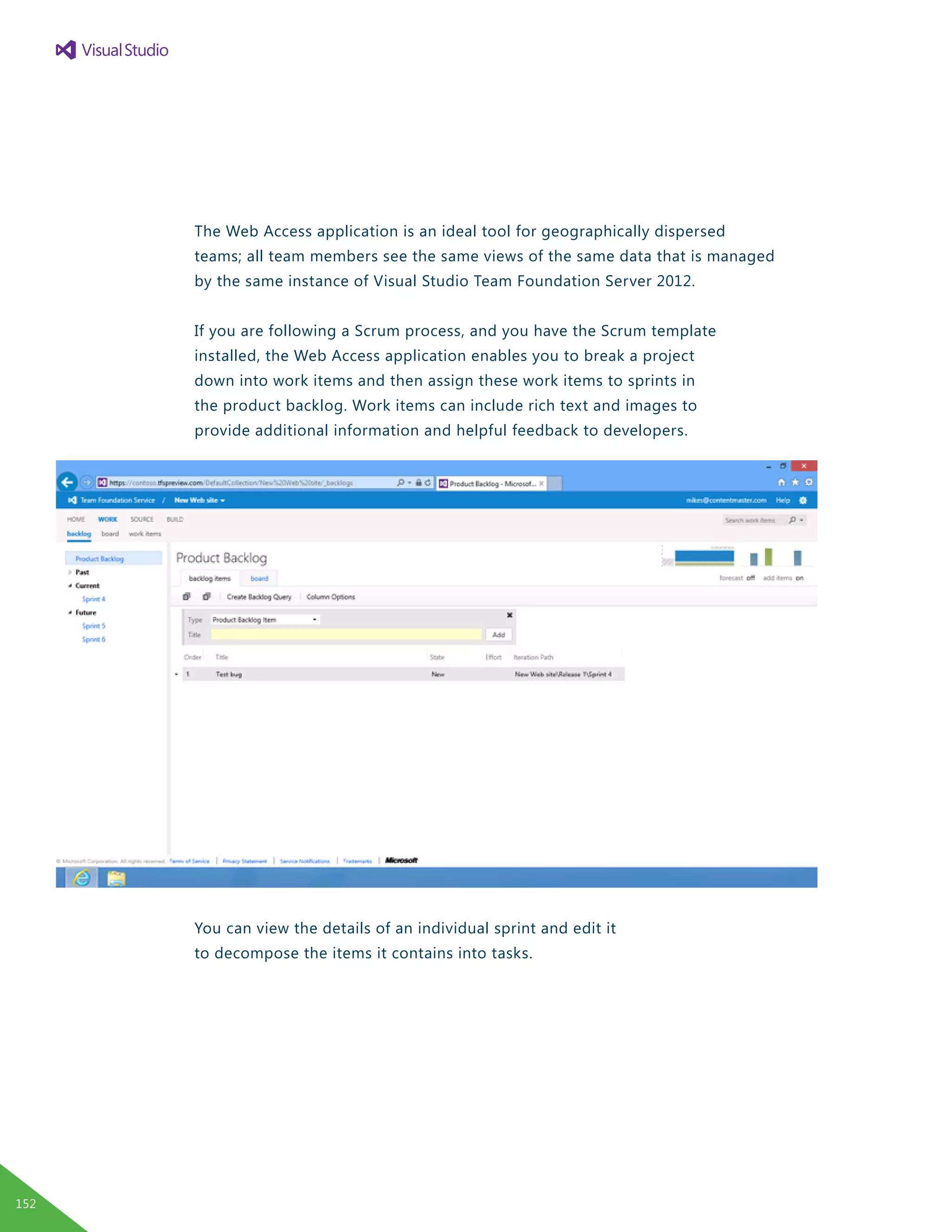 The Web Access application is an ideal tool for geographically dispersed
teams; all team members see the same views of the same data that is managed
by the same instance of Visual Studio Team Foundation Server 2012.
If you are following a Scrum process, and you have the Scrum template
installed, the Web Access application enables you to break a project
down into work items and then assign these work items to sprints in
the product backlog. Work items can include rich text and images to
provide additional information and helpful feedback to developers.
You can view the details of an individual sprint and edit it
to decompose the items it contains into tasks.
152
 