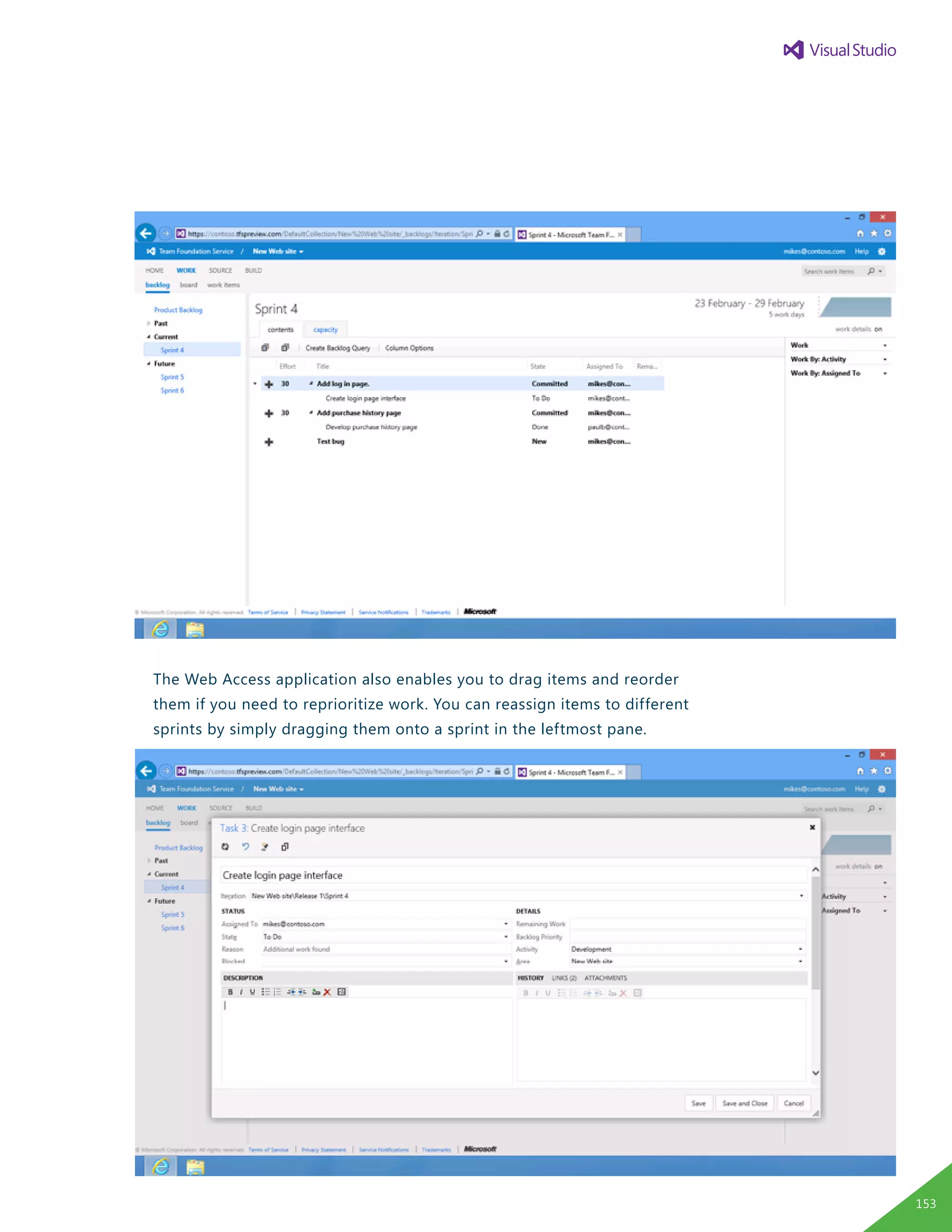 The Web Access application also enables you to drag items and reorder
them if you need to reprioritize work. You can reassign items to different
sprints by simply dragging them onto a sprint in the leftmost pane.
You can click a backlog item to edit it, assign it to a team member,
set the priority, and specify the effort that is required.
<Edit Backlog Item.png>
You can quickly see how much work has been assigned to each team member
and how much capacity he or she has remaining. This feature enables you to
determine whether any member of the development team is overburdened.
If necessary, you can reallocate tasks to other team members to even out
the workload, or you can reschedule the backlog item to a later sprint.
The velocity chart incorporates historical data to display how much work the
team delivered in past iterations, based on the effort-loading of each item
in that iteration. You can then compare this figure to the total effort for the
current iteration to help ensure that the workload of an iteration is feasible.
153
 