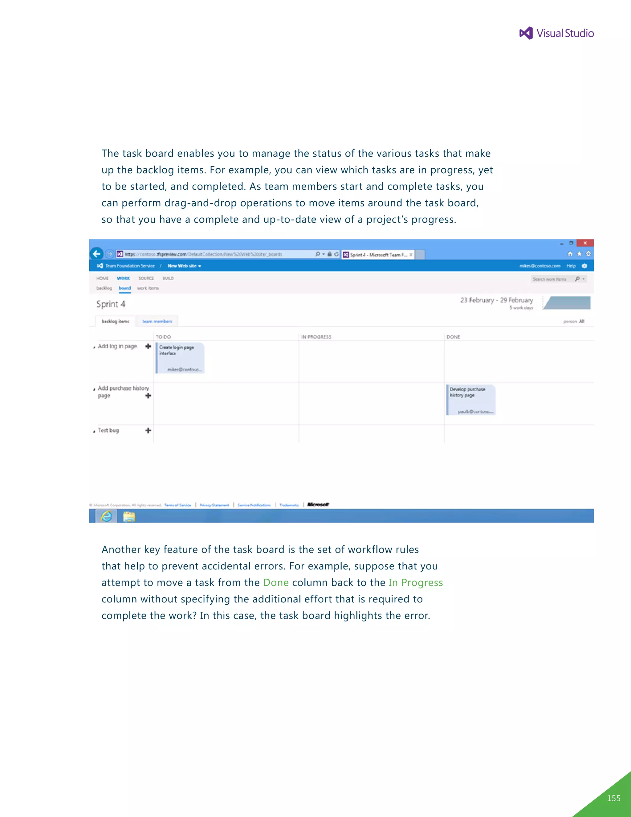 The task board enables you to manage the status of the various tasks that make
up the backlog items. For example, you can view which tasks are in progress, yet
to be started, and completed. As team members start and complete tasks, you
can perform drag-and-drop operations to move items around the task board,
so that you have a complete and up-to-date view of a project’s progress.
Another key feature of the task board is the set of workflow rules
that help to prevent accidental errors. For example, suppose that you
attempt to move a task from the Done column back to the In Progress
column without specifying the additional effort that is required to
complete the work? In this case, the task board highlights the error.
155
 