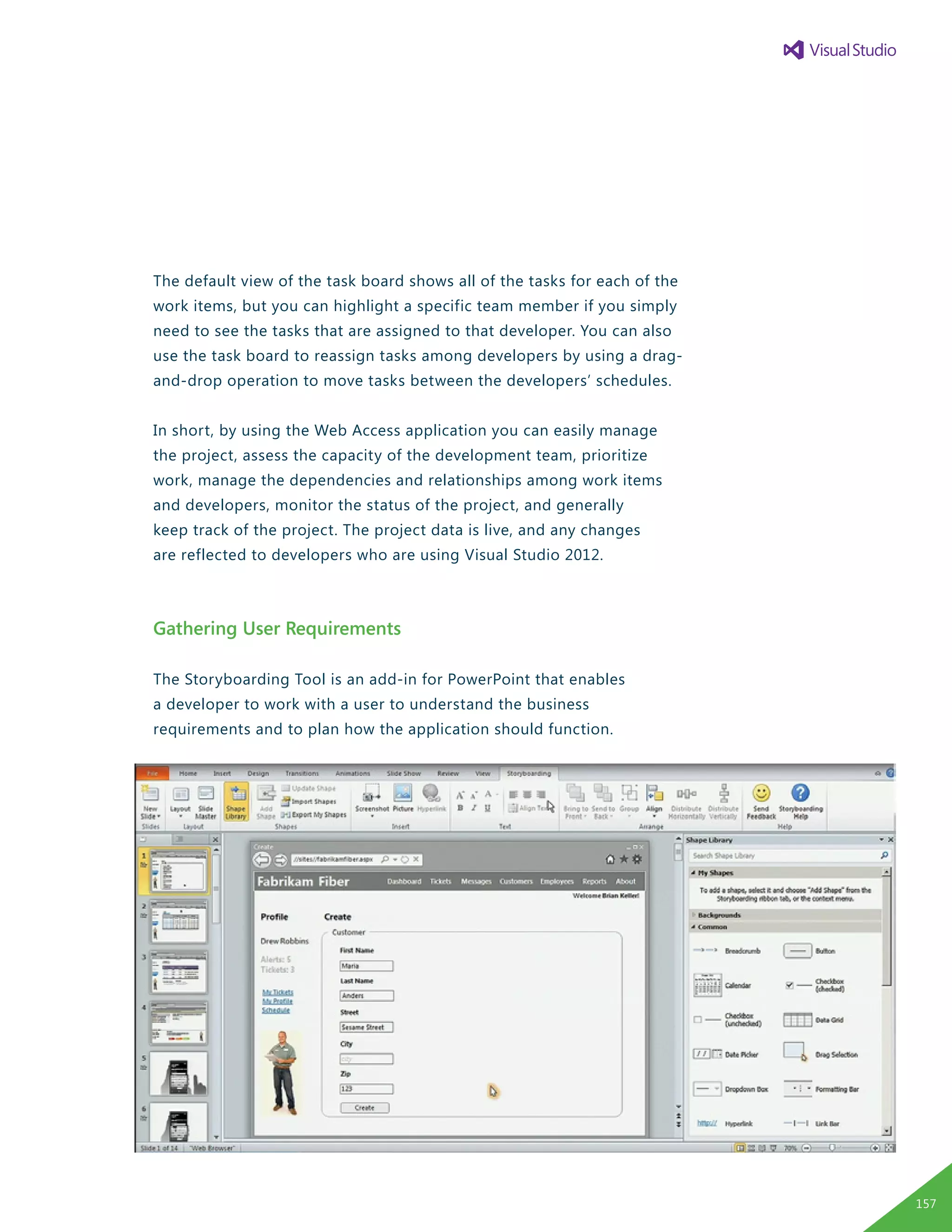 The default view of the task board shows all of the tasks for each of the
work items, but you can highlight a specific team member if you simply
need to see the tasks that are assigned to that developer. You can also
use the task board to reassign tasks among developers by using a drag-
and-drop operation to move tasks between the developers’ schedules.
In short, by using the Web Access application you can easily manage
the project, assess the capacity of the development team, prioritize
work, manage the dependencies and relationships among work items
and developers, monitor the status of the project, and generally
keep track of the project. The project data is live, and any changes
are reflected to developers who are using Visual Studio 2012.
Gathering User Requirements
The Storyboarding Tool is an add-in for PowerPoint that enables
a developer to work with a user to understand the business
requirements and to plan how the application should function.
157
 